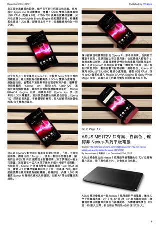 December 22nd, 2012 Published by: VR-Zone
6
是正面全黑鏡面的設計，幾乎見不到任何酒紅色元素。規格
部份 Xperia ion 也同樣搶眼，搭載 1.5GHz 雙核心處理器與
1GB RAM，配備 4.6吋、1280×720 高解析度觸控螢幕，另
外也支援 Sony Mobile Bravia Engine 色彩還原技術，相機畫
素也高達 1,200 萬，即便已上市半年，但整體規格仍為一時
之選。
於今年九月下旬登場的 Xperia TX，可說是 Sony 今年主推的
旗艦產品，最大賣點為改搭載高通 1.5GHz 雙核心處理器，
無論在性能、省電或不易發熱等各方面都有所升級；螢幕部
份則搭載與 Xperia ion 相同4.6吋、1280×720 高
解析度的觸控螢幕，當然也支援能提增顯像效果的 Mobile
BRAVIA Engine 技術，相機則是比 Xperia ion 多一些
來到 1,300 萬畫素。至於我們最關心的桃紅色部份，Xperia
TX 採用的是亮面、手感偏硬的材質，與大部份採消光偏軟
的黑/白手機有所區別。
別以為 Xperia V 粉色款只有美美的夢幻外型，「她」不僅效
能強悍、機身也很「Tough」，這是一款防水防塵手機，擁
有符合 IP55 與 IP57 國際防水防塵標準，除了禁得起一般水
花潑灑、甚至要在一公尺水深下操作半個小時都不成問題；
性能部份，Xperia V 更擁有雙核心處理器與 1GB RAM 加
持，儘管 4.3 吋觸控螢幕看起來小了些，但高達 720p 解析
度能使顯示看起來更為細緻精緻；相機部份，內建 1,300 萬
畫素 Exmor R 背照式感光元件鏡頭、支援 AF 等也都屬於高
規格。
採以經典透明腰帶設計的 Xperia P，原本只有黑、白與銀三
種基本色款，沒想到在上市三個月後（也就是情人節前夕）
竟推出粉紅新色，原廠描準情侶們荷包的意圖可說是相當明
顯！不過 Xperia P 本身就以鋁金屬一體成型打造成，加上有
粉紅新色加持，勸敗指數可說是破錶！規格部份，Xperia P
採用 1GHz STE-U8500 雙核心處理器、搭配 1GB RAM，四
吋 qHD 螢幕也導入 Mobile BRAVIA Engine 與 Sony White
Magic 技術，以萬元以下的親民價位來說相當有吸引力。
Go to Page: 1 2
ASUS ME172V 共有黑、白兩色，確
認非 Nexus 系列平板電腦
Source: http://chinese.vr-zone.com/45265/asus-me172v-non-nexus-
tablet-just-a-entry-tablet-for-asus-12212012/
By fantasytrees（跳跳虎） on December 22nd, 2012
ASUS 將會推出的 Nexus 7 低階版平板電腦 ME172V 已經有
圖片流出，除了黑色版本外，亦會推出白色款。
ASUS 預計會推出一款 Nexus 7 低階版的平板電腦，搶攻入
門平板電腦市場，2012 年 12 月 21 日已經有圖片流出，證
實這款產品將會推出黑及白兩種配色，外傳建議售價在 129
至 149 歐元之間，折合新台幣約為 4959 至 5728 元。
 