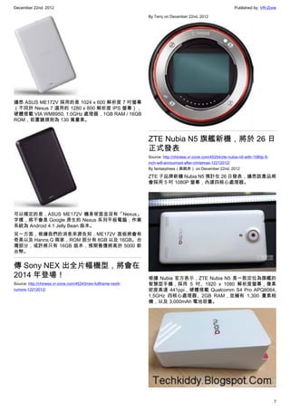 December 22nd, 2012 Published by: VR-Zone
7
據悉 ASUS ME172V 採用的是 1024 x 600 解析度 7 吋螢幕
（不同於 Nexus 7 選用的 1280 x 800 解析度 IPS 螢幕），
硬體搭載 VIA WM8950, 1.0GHz 處理器，1GB RAM / 16GB
ROM，前置鏡頭則為 130 萬畫素。
可以確定的是，ASUS ME172V 機身背面並沒有「Nexus」
字樣，將不會是 Google 原生的 Nexus 系列平板電腦，作業
系統為 Android 4.1 Jelly Bean 版本。
另一方面，根據我們的消息來源告知，ME172V 面板將會有
奇美以及 Hanns.G 兩家，ROM 部分有 8GB 以及 16GB。台
灣部分，或許將只有 16GB 版本，預期售價將高於 5000 新
台幣。
傳 Sony NEX 出全片幅機型，將會在
2014 年登場！
Source: http://chinese.vr-zone.com/45243/nex-fullframe-nex9-
rumors-12212012/
By Terry on December 22nd, 2012
ZTE Nubia N5 旗艦新機，將於 26 日
正式發表
Source: http://chinese.vr-zone.com/45254/zte-nubia-n5-with-1080p-5-
inch-will-announced-after-christmas-12212012/
By fantasytrees（跳跳虎） on December 22nd, 2012
ZTE 子品牌新機 Nubia N5 預計在 26 日發表，據悉該產品將
會採用 5 吋 1080P 螢幕，內建四核心處理器。
根據 Nubia 官方表示，ZTE Nubia N5 是一款定位為旗艦的
智慧型手機，採用 5 吋、1920 x 1080 解析度螢幕，像素
密度高達 441ppi，硬體搭載 Qualcomm S4 Pro APQ8064,
1.5GHz 四核心處理器、2GB RAM，並擁有 1,300 畫素相
機，以及 3,000mAh 電池容量。
 