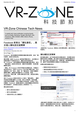 December 24th, 2012 Published by: VR-Zone
1
VR-Zone Chinese Tech News
A weekly tech news publication covering brands
such as Apple, Samsung, Google, Microsoft, Intel,
Facebook, AMD, NVIDIA, ARM, ASUS, iPhone,
Android, iPad
Facebook 新推出「隱私捷徑」，搞
定個人隱私設定超簡單
Source: http://chinese.vr-zone.com/45538/facebook-outed-new-privacy-
shortcut-12242012/
By Techbang on December 24th, 2012
Go to Page: 1 2
Facebook 這回試圖提供更簡單易懂的隱私管理，新的「隱
私捷徑」直接在首頁呈現。
隱私問題一直是 Facebook 最常被抨擊的部分，由於隱私功
能總是藏在不易尋找的地方，讓許多使用者無從找
起。Facebook 這回試圖提供更簡單易懂的隱私管理，新的
「隱私捷徑」直接在首頁呈現，讓使用者能簡單、快速的調
整隱私選項。
「隱私」是 Facebook 成為世界最夯社群網站後，不斷被大
家批評的地方。即便 Facebook 已多次強化隱私功能，但必
須點選右上角「設定」按鈕，到「隱私設定」頁面中調整各
種隱私權限，複雜的選項讓許多人打退堂鼓。新版
Facebook 再度凸顯、並簡化隱私設定功能，減低設定隱私
調整的難度。
這次 Facebook 直接在首頁右上方建立「隱私捷徑」，讓使
用者能針對隱私權的三大功能：發文分享對象、訊息過濾、
封鎖功能快速調整。同時大幅簡化的新版面，也降低了設定
的難度。Facebook 新隱私捷徑在上周起陸續逐步更新到各
使用者帳號中，如果還沒改版的人再稍等待一下。
隱私捷徑的選項：
• 誰可以看到我的東西？
• 誰可以與我連絡？
• 我該如何防止別人騷擾我？
▲當使用者 Facebook 帳號加入新的隱私捷徑，會在首頁出
現通知。
隱私權設定更簡單
新的隱私捷徑，並不是增加更多的隱私設定，而是簡化設定
讓使用者更方便調整。最主要的改進就是針對隱私權設定方
面，簡化功能介面為張貼文章、活動紀錄、檢視動態時報內
容，讓用戶透過更簡單的步驟指示完成隱私設定。
新隱私捷徑強調的設定：
• 誰看的到我往後的貼文？
• 檢視我被標註的所有貼文和內容？
• 其他人可以看到我的動態時報的哪些內容？
▲隱私捷徑主要將簡化功能主要分為三大選項，包含貼文分
享設定、檢視被標註的貼文和內容、動態時報呈現的設定。
這其中也牽涉應用程式、張貼文章、活動紀錄的設定。
 