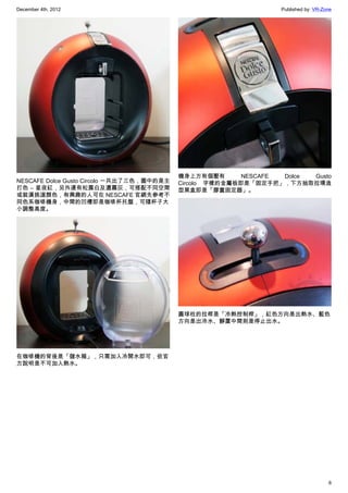 December 4th, 2012 Published by: VR-Zone
6
NESCAFE Dolce Gusto Circolo 一共出了三色，圖中的是主
打色 – 星夜紅，另外還有松露白及濃霧灰，可搭配不同空間
或裝潢挑選顏色，有興趣的人可在 NESCAFE 官網先參考不
同色系咖啡機身，中間的凹槽即是咖啡杯托盤，可隨杯子大
小調整高度。
在咖啡機的背後是「儲水箱」，只需加入冷開水即可，依官
方說明是不可加入熱水。
機身上方有個壓有 NESCAFE Dolce Gusto
Circolo 字樣的金屬板即是「固定手把」，下方抽取拉環造
型黑盒即是「膠囊固定器」。
圓球柱的拉桿是「冷熱控制桿」，紅色方向是出熱水、藍色
方向是出冷水、靜置中間則是停止出水。
 