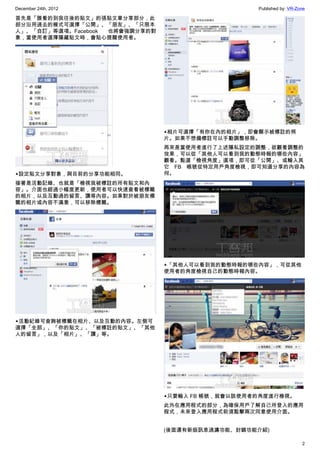 December 24th, 2012 Published by: VR-Zone
2
首先是「誰看的到我往後的貼文」的張貼文章分享部分，此
部分沿用過去的模式可選擇「公開」、「朋友」、「只限本
人」、「自訂」等選項。Facebook 也將會強調分享的對
象，當使用者選擇隱藏貼文時，會貼心提醒使用者。
▲設定貼文分享對象，與目前的分享功能相同。
接著是活動記錄、也就是「檢視我被標註的所有貼文和內
容」。介面也經過小幅度更新，使用者可以快速查看被標籤
的相片，以及互動過的留言、讚等內容。如果對於被朋友標
籤的相片或內容不滿意，可以移除標籤。
▲活動紀錄可查詢被標籤在相片、以及互動的內容。左側可
選擇「全部」、「你的貼文」、「被標註的貼文」、「其他
人的留言」，以及「相片」、「讚」等。
▲相片可選擇「有你在內的相片」，即會顯示被標註的照
片。如果不想備標註可以手動調整移除。
再來是當使用者進行了上述隱私設定的調整，欲觀看調整的
效果，可以從「其他人可以看到我的動態時報的哪些內容」
觀看。點選「檢視角度」選項，即可從「公開」、或輸入其
它 FB 帳號從特定用戶角度檢視，即可知道分享的內容為
何。
▲「其他人可以看到我的動態時報的哪些內容」，可從其他
使用者的角度檢視自己的動態時報內容。
▲只要輸入 FB 帳號，就會以該使用者的角度進行檢視。
此外在應用程式的部分，為確保用戶了解自己所登入的應用
程式，未來登入應用程式前須點擊兩次同意使用介面。
(後面還有新版訊息過濾功能、封鎖功能介紹)
 