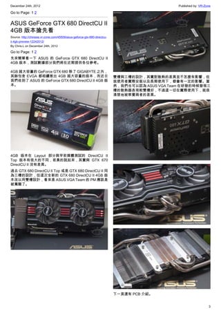 December 24th, 2012 Published by: VR-Zone
3
Go to Page: 1 2
ASUS GeForce GTX 680 DirectCU II
4GB 版本搶先看
Source: http://chinese.vr-zone.com/45509/asus-geforce-gtx-680-directcu-
ii-4gb-preview-12242012/
By Chris.L on December 24th, 2012
Go to Page: 1 2
先來簡單看一下 ASUS 的 GeForce GTX 680 DirectCU II
4GB 版本，測試數據部分我們將在近期提供各位參考。
4GB 超大容量的 GeForce GTX 680 除了 GIGABYTE 之外，
其餘包含 EVGA 都相續推出 4GB 超大容量的版本，而近日
我們收到了 ASUS 的 GeForce GTX 680 DirectCU II 4GB 版
本。
4GB 版本在 Layout 部分與早前媒體測試的 DirectCU II
Top 版本有很大的不同，若真的說起來，其實與 GTX 670
DirectCU II 沒有差異。
過去 GTX 680 DirectCU II Top 或是 GTX 680 DirectCU II 同
為三槽的設計，但這次全新的 GTX 680 DirectCU II 4GB 版
本改以用雙槽設計，看來是 ASUS VGA Team 的 PM 應該是
被罵醒了。
雙槽與三槽的設計，其實對散熱的差異並不怎麼有影響，但
就使用者實際安裝以及長期使用下，都會有一定的影響。當
然，我們也可以認為 ASUS VGA Team 在研發的時候發現三
槽的散熱器表現較雙槽好，不過這一切在實際使用下，就很
清楚地被察覺兩者的差異。
下一頁還有 PCB 介紹。
 