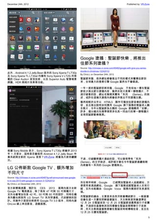 December 24th, 2012 Published by: VR-Zone
5
此外，Android 4.1.2 Jelly Bean 版本的 Sony Xperia T LT30p
及 Sony Xperia TL LT30at 均擁有 Sony Xpeira V LT25i 所搭
載的 Clear Audio+ 音效技術，以及 Superior Auto 智慧場景
辨識、HDR 與相片效果等功能。
根據 Sony Mobile 表示，Sony Xperia T LT30p 將會於 2013
年 1 月登台，屆時是否會採用 Android 4.1.2 Jelly Bean 作
業系統與全新的 Xperia 首頁？VR-Zone 將會為大家持續關
注。
LG 公佈新款 Google TV，額外增加
不同尺寸
Source: http://chinese.vr-zone.com/45487/lg-will-announced-new-google-
tv-in-ces-2013-with-google-tv-version-3-12242012/
By Chris.L on December 24th, 2012
官方新聞稿透露，預計在 CES 2013 展期內展示全新
Google TV 電視產品，除了現有 47 吋與 55 吋兩種尺寸，
另外也會增加包含 42 吋、50 吋與 60 吋的設計，同時在機
身外觀也將採用 LG Smart TV 系列窄邊框、爪狀腳架的設
計。而操作介面部份將使用 Google TV 3.0 版本，同時內建
OnLive 線上串流影音、遊戲服務。
Google 塗鴉：聖誕節快樂，將推出
佳節系列塗鴉？
Source: http://chinese.vr-zone.com/45482/google-with-give-you-series-
doodle-in-christmas-12242012/
By Chris.L on December 24th, 2012
聖誕節來臨，很多網站都會推出不同的樣式來響應佳節到
來，全球最大的搜尋引擎 Google 當然也不會錯過。
一年一度的聖誕節即將來臨，Google 不免俗地一樣在聖誕
節前夕推出節日塗鴉內容，雖然目前只是單一靜態圖片，不
過仔細看的話，網址名稱裡其實有「系列 (Series)」的敘
述，或許在這幾天連假內將會依序推出不同塗鴉主題。
雖然相較於去年以 HTML5 製作可播放佳節音樂的塗鴉內
容，並且推出說明如何應用 Google 旗下服務的聖誕老人饒
舌影片，今年以聖誕節為主題的 Google 塗鴉顯然「安靜」
許多，僅以錫兵玩偶帶領眾多玩具一同由行的單一靜態圖片
呈現耶誕節歡樂氣氛。
不過，仔細觀察圖片連結的話，可以發現帶有「系列
(Series)」的文字敘述，或許暗示著在今年聖誕節連續假期
內將會有一系列的 Google 塗鴉推出。
而在稍早時候，Google 已經開放聖誕老人追蹤網站，方
便使用者透過網站、Google 旗下服務追蹤聖誕老人目前行
蹤，另外也能藉由 Google Voice 服務向親朋好友表達祝
福。
而聖誕節的緣由，主要是來自西洋教會傳統節日，一般基督
徒會在這一天慶祝耶穌基督誕生，天主教教堂則會選擇從
12 月 24 日聖誕夜到 12 月 25 日聖誕節凌晨間進行子夜彌
撒，不過部份基督教派別同樣會在聖誕夜期間舉行子夜崇
拜，而天主教與基督教都會在聖誕夜時候傳報佳音，並且在
12 月 25 日慶祝聖誕節。
 
