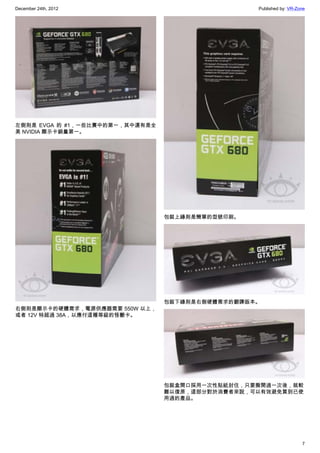 December 24th, 2012 Published by: VR-Zone
7
左側則是 EVGA 的 #1，一些比賽中的第一，其中還有是全
美 NVIDIA 顯示卡銷量第一。
右側則是顯示卡的硬體需求，電源供應器需要 550W 以上，
或者 12V 特超過 38A，以應付這種等級的怪獸卡。
包裝上緣則是簡單的型號印刷。
包裝下緣則是右側硬體需求的翻譯版本。
包裝盒開口採用一次性貼紙封住，只要撕開過一次後，就較
難以復原，這部分對於消費者來說，可以有效避免買到已使
用過的產品。
 
