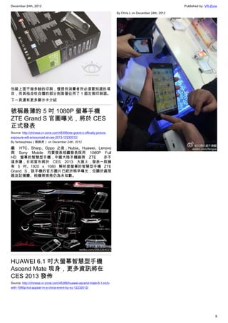 December 24th, 2012 Published by: VR-Zone
8
包裝上面不做多餘的印刷，僅提供消費者所必須要知道的項
目，而其他自吹自擂的部分則是僅佔用了 1 面左側印刷面。
下一頁還有更多顯示卡介紹
號稱最薄的 5 吋 1080P 螢幕手機
ZTE Grand S 官圖曝光，將於 CES
正式發表
Source: http://chinese.vr-zone.com/45399/zte-grand-s-offically-picture-
exposure-will-announced-at-ces-2013-12232012/
By fantasytrees（跳跳虎） on December 24th, 2012
繼   HTC、Sharp、Oppo 之後，Nubia、Huawei、Lenovo
與 Sony Mobile 均要發表相繼發表採用 1080P Full
HD 螢幕的智慧型手機，中國大陸手機廠商 ZTE   亦不
遑多讓，日前宣布將於 CES 2013 大展上，發表一款擁
有 5 吋、1920 x 1080 解析度螢幕的智慧型手機 ZTE
Grand S，該手機的官方圖片已經於稍早曝光；但關於處理
器及記憶體、相機等規格仍為未知數。
HUAWEI 6.1 吋大螢幕智慧型手機
Ascend Mate 現身，更多資訊將在
CES 2013 發佈
Source: http://chinese.vr-zone.com/45386/huawei-ascend-mate-6-1-inch-
with-1080p-lcd-appear-in-a-china-event-by-xu-12232012/
By Chris.L on December 24th, 2012
 