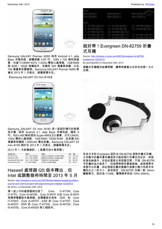 December 24th, 2012 Published by: VR-Zone
10
Samsung GALAXY Premier i9260 採用 Android 4.1 Jelly
Bean 作業系統；硬體搭載 4.65 吋、1280 x 720 解析度螢
幕，內建 TI OMAP 4470, 1.5GHz 雙核心處理器、1GB RAM
與 8GB / 16GB 兩種版本，並擁有 800 萬畫素相機，以及
190 萬畫素前置鏡頭。Samsung GALAXY Premier i9260 將
會在 2013 年 1 月推出，建議售價未定。
【Samsung GALAXY S3 mini i8190】
Samsung GALAXY S3 mini i8190 是一款設計精巧的智慧
型手機，採用 Android 4.1 Jelly Bean 作業系統，擁有 4
吋、800 x 480 解析度的 Super AMOLED 螢幕、STE U8420,
1GHz 雙核心處理器、1GB RAM / 16GB ROM，並具備 500
萬畫素相機與 1,500mAh 電池容量。Samsung GALAXY S3
mini i8190 預計在 2013 年 1 月推出，建議售價未定。
2013 年 1  月新機資訊：（點圖可放大看原圖）
Haswell 處理器 QS 版本釋出，但
Intel 或調整發佈時間至 2013 年 5 月
Source: http://chinese.vr-zone.com/45379/intel-release-haswell-qs-edtion-
cpu-for-oem-odm-but-seem-will-adjust-timing-for-release-12232012/
By Chris.L on December 24th, 2012
第一波上市的處理器將包含了 Core i7-4770K、Core
i7-4770、Core i5-4670K、Core i5-4670 以及 Core i5-4570
等標準電壓版本處理器。低電壓版本則有 35W 的 Core
i7-4765T、Core i5-4570T；45W 的 Core i7-4770T、Core
i5-4670T；65W 的 Core i7-4770S、Core i5-4670S、Core
i5-4570S、Core i5-4430S 等三個版本。
超好帶！Evergreen DN-82759 折疊
式耳機
Source: http://chinese.vr-zone.com/45019/evergreen-dn-82759-
headphone-12232012/
By damnfat2000 on December 24th, 2012
頭戴式耳機礙於結構問題，攜帶時總會占去你包包裡一大片
空間…
來自日本的 Evergreen 設計出 DN-82759 這款折疊式耳機，
大多數可折疊耳罩耳機頂多只能把兩片耳罩往內反折，然後
收進收納盒中，但如此還是占有相當空間；不過 DN-82759
可折疊的地方就多了，包括頭帶與耳罩連接端、或是頭帶本
身都可以折疊，如此便能折疊成像圖中這樣大概只有原本耳
機四分之一的大小；音效部份，DN-82759 內建一對 34mm
驅動單元、阻抗為 110dB、響應頻率則為 10Hz~20kHz。
 