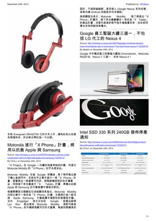 December 24th, 2012 Published by: VR-Zone
11
目前 Evergreen DN-82759 已於日本上市，擁有紅色以及銀
色兩個色系，折合新台幣約為一千出頭。
Motorola 進行「X Phone」計畫，將
用以抗衡 Apple 與 Samsung
Source: http://chinese.vr-zone.com/45375/motorola-x-phone-under-
construction-will-it-to-fight-will-apple-and-samsung-12232012/
By Chris.L on December 24th, 2012
「X Project」在 Google 一向屬於相當神秘的計劃，而這次
Motorola Mobility 的「X Phone」似乎也是如此。
Motorola Mobility 在被 Google 併購後，除了稍早售出旗
下機上盒部門外，目前似乎正著手進行一項「X Phone」計
畫，將會推出一款螢幕可凹折、採陶瓷機身設計的手機產
品，同時接下來也會進行「X Tablet」計畫，準備以此跟
Apple 和 Samsung 在行動裝置市場相互對抗。
根據華爾街日報網站引述相關消息指出，Motorola Mobility
內部正著手一項名為「X Phone」計畫，主要將打造一組可
與 Apple、Samsung 行動裝置市場對抗的智慧型手機。
另外 Engadget 英文主站從 Google 前產品經理
Lior Ron 說法得知，Motorola Mobility 這款代號為
「X Phone」的手機將搭載可凹折式螢幕、陶瓷材質機身的
設計，不過詳細細節、是否搭上 Google Nexus 系列名稱，
或者內建 Android 系統版本均未確認。
就相關說法表示，Motorola Mobility 除了將推出「X
Phone」計畫外，接下來也會繼續另一項名為「X Tablet」
的產品計畫，沒意外就是針對平板市場裝置而來，但目前同
樣也沒有詳細消息曝光。
Google 員工聖誕大禮三選一，不包
括 LG 代工的 Nexus 4
Source: http://chinese.vr-zone.com/45278/google-christmas-present-
have-chromebook-razr-m-and-nexus-7-but-dont-have-nexus-4-12232012/
By takashi on December 24th, 2012
Google 今年贈送員工的聖誕大禮為 Chromebook、Motorola
RAZR M、Nexus 7 三選一，而非 Nexus 4！
Intel SSD 330 系列 240GB 發佈停產
通知
Source: http://chinese.vr-zone.com/45364/intel-ssd-330-240gb-product-
discontinuance-notification-announced-12232012/
By Chris.L on December 24th, 2012
 