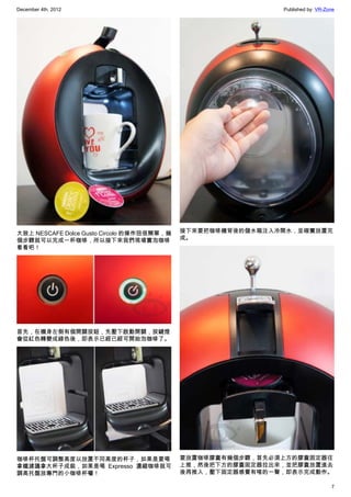 December 4th, 2012 Published by: VR-Zone
7
大致上 NESCAFE Dolce Gusto Circolo 的操作扭很簡單，幾
個步驟就可以完成一杯咖啡，所以接下來我們現場實泡咖啡
看看吧！
首先，在機身左側有個開關按鈕，先壓下啟動開關，按鍵燈
會從紅色轉變成綠色後，即表示已經已經可開始泡咖啡了。
咖啡杯托盤可調整高度以放置不同高度的杯子，如果是要喝
拿鐵建議拿大杯子成裝，如果是喝 Expresso 濃縮咖啡就可
調高托盤放專門的小咖啡杯囉！
接下來要把咖啡機背後的儲水箱注入冷開水，並確實放置完
成。
要放置咖啡膠囊有幾個步驟，首先必須上方的膠囊固定器往
上推，然後把下方的膠囊固定器拉出來，並把膠囊放置進去
後再推入，壓下固定器感覺有喀的一聲，即表示完成動作。
 