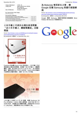 December 24th, 2012 Published by: VR-Zone
12
小米手機 2 代將於台灣及香港開賣，
「送小米手機 2，體驗繁體版」活動
開跑
Source: http://chinese.vr-zone.com/45358/xiao-mi-2-will-sell-in-taiwan-
and-hongkong-will-you-buy-for-it-12232012/
By fantasytrees（跳跳虎） on December 24th, 2012
Facebook 粉絲團 Xiaomi ASIA 訊息指出，小米手機 2 代近
期就會在台灣及香港開賣，並舉辦「送小米手機 2，體驗繁
體版」活動；即日起至 2012 年 12 月 27 日止，加入該粉絲
團後，轉發並留言 ＠ 三位以上的好友，Xiaomi ASIA 將會從
中選擇兩位港臺幸運者，各贈一台小米 2 代手機。
小米手機 2 代採用 4.3 吋 HD 螢幕，搭載 Qualcomm S4
Pro APQ8064, 1.5GHz 四核心處理器、2GB RAM 與 16 /
32GB ROM，並配備 800 萬畫素相機；系統版本為 Android
4.1 Jelly Bean，搭配獨有的 MIUI 米柚操作介面。
為 Motorola 增添新生力軍，傳
Google 拉攏 Samsung 美國行銷副總
裁
Source: http://chinese.vr-zone.com/45332/google-poaches-samsung-
exec-brian-wallace-goes-motorola-mobility-1222012/
By fantasytrees（跳跳虎） on December 24th, 2012
Google 聘請 Samsung 美國市場策略行銷副總裁 Brian
Wallace 為 Motorola 行動通訊效力。
 