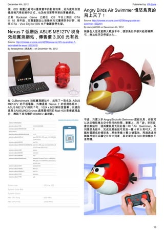 December 4th, 2012 Published by: VR-Zone
10
強，iOS 裝置已經可以重現當年的影音效果，另外使用加速
儀控制汽車的操作方式，也為老玩家帶來新的掌機感受。
之前 Rockstar Game 已經在 iOS 平台上推出 GTA
III 10 周年版，完整重製加上新操作方式獲得許多好評，相
信 GTA：Vice City for iOS 也不會讓我們失望。
Nexus 7 低階版 ASUS ME127V 現身
效能實測網站，傳售價 3,000 元有找
Source: http://chinese.vr-zone.com/42786/asus-me127v-is-another-7-
inch-tablet-for-asus-12022012/
By fantasytrees（跳跳虎） on December 4th, 2012
在 GLBenchmark 效能實測網站中，出現了一款名為 ASUS
ME127V 的平板電腦，外傳這是 Nexus 7 的低規格版本；
ASUS ME127V 採用 7 吋、1024 x 600 解析度螢幕，內建的
是與 SAMSUNG Exynos 處理器相同的 Mali-400 影像處理晶
片，應該不是外傳的 800MHz 處理器。
Angry Birds Air Swimmer 憤怒鳥真的
飛上天了！
Source: http://chinese.vr-zone.com/42790/angry-birds-air-
swimmer-1202201/
By damnfat2000 on December 4th, 2012
無論在太空或星際大戰版本中，憤怒鳥似乎都只能倚賴彈
弓，無法在天空停留太久…
不過，只要入手 Angry Birds Air Swimmer 這組玩具，你就可
以決定憤怒鳥在空中飛行的時間…事實上，用「游」來形容
會比較貼切，這其實就是先前紅極一時「Air Swimmer」系
列憤怒鳥版本，完成充氣後就可見到一隻 4 呎 8 英吋大、尼
龍材質製成的憤怒鳥，然後準備 4 顆 3 號電池、再透過遙控
器操控就可以讓它在空中飛著，甚至要完成 360 度旋轉也不
是問題。
 
