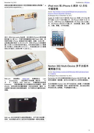 December 1st, 2012 Published by: VR-Zone
2
新產品能讓消費者透過相片享受更豐富的網路社群經驗「 a
social photo experience」。
其中一款以 foto.sosho 為品牌，並且提供 iPhone 4 使用的攝
影背蓋 C.4 與 V.4，不僅可更換鏡頭並內建 Flash 功能，同
時還可透過 iPhone 直接進行相片編修、過濾、以及分享，
此款產品預計將於 12 月 6 日上市，然而 iPhone 5 的相機背
蓋 C.5 與 V.5 仍有待至明年推出。外形具現代感的 C.4 售價
為 199 歐元（約新台幣 7,513 元）、而造型復古的 V.4 售價
則為 299 歐元（約新台幣 11,288 元）。
Will.i.am 透過網站  www.i.am  宣傳發表以 i.am
+ accessories 為品牌的三款相機，預計在 12
月 6 日推出。未來，Will.i.am 的攝影產品將透過
Instagram 等影像軟體以及外加鏡頭作為功能擴充，提供
iPhone 使用者更多的攝影樂趣，目前包括魚眼、廣角、以
及據現代感或復古感的變焦鏡頭，而不需再另外攜帶其他的
相機。
Will.i.am 表示很希望可以親自開發產品，而不是只有宣傳；
同時，他也期望以新手之姿在明年底能舉辦一場科技展會。
iPad mini 和 iPhone 5 將於 12 月在
中國發售
Source: http://chinese.vr-zone.com/42755/ipad-mini-and-iphone-5-to-
launch-in-china-on-december-12012012/
By Mengkuei Hsu on December 1st, 2012
Apple 30 日表示 Wi-Fi 版本的 iPad mini 和第 4 代 iPad 將
於下週五 12 月 7 日在中國上市，而 iPhone 5 則於 12 月 14
日上市。目前 iPad mini 和最新的第 4 代 iPad 已在 42 國上
市，而 iPhone 5 則已在 47 國上市，包含美國、澳洲、加拿
大、法國、德國、日本和英國。
Norton 360 Multi-Device 多平台版本
實際動手玩
Source: http://chinese.vr-zone.com/42720/norton-360-multi-device-hand-
on-11302012/
By Mengkuei Hsu on December 1st, 2012
Symantec 29 日在台灣和香港推出 Norton 360 多平台版，讓
使用者購買一套軟體，就可以在多種平台上使用防毒套裝。
在台港販售的 Norton 360 多平台版成為 3 裝置 1 年期授權
和 3 裝置 2 年期授權，對於一般使用者來說，這已經足夠他
們安裝在桌上型電腦、平板電腦和手機上。
 