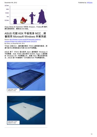 December 4th, 2012 Published by: VR-Zone
11
Angry Birds Air Swimmer 目前在 Amazon、Firebox等 國外
網站都能買到，價格為 £44.99起。
ASUS 代號 K0X 平板現身 NCC，將
會採用 Microsoft Windows 作業系統
Source: http://chinese.vr-zone.com/42781/asus-k0x-confirm-is-
windows-8-tablet-may-called-as-tf400-series-12012012/
By Chris.L on December 4th, 2012
TF600 沒吸引力，擁有觸控筆的 TF810 處理器有點弱，那
麼可能可以等看看這台代號 K0X 的平板電腦。
ASUS 除了 TF810 這台採用 Atom 處理器的 Windows 8
平板電腦，以及 TF600 這台使用 NVIDIA Tegra 3 處理器
的 Windows RT 平板電腦之外，根據 NCC 釋出的資料指
出，ASUS 接下來還會有一台代號為 K0X 平板電腦現身。
 