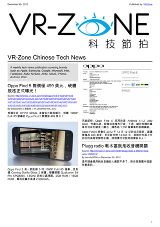 December 5th, 2012 Published by: VR-Zone
1
VR-Zone Chinese Tech News
A weekly tech news publication covering brands
such as Apple, Samsung, Google, Microsoft, Intel,
Facebook, AMD, NVIDIA, ARM, ASUS, iPhone,
Android, iPad
Oppo Find 5 售價僅 499 美元，硬體
規格正式曝光！
Source: http://chinese.vr-zone.com/43125/oppo-find-5-%E5%94%AE
%E5%83%B9%E5%83%85-499-%E7%BE%8E%E5%85%83%EF%BC
%8C%E7%A1%AC%E9%AB%94%E8%A6%8F%E6%A0%BC%E6%AD
%A3%E5%BC%8F%E6%9B%9D%E5%85%89%EF%BC%81/
By fantasytrees（跳跳虎） on December 5th, 2012
根據來自 OPPO Mobile 美國官方網頁顯示，搭載 1080P
Full HD 螢幕的 Oppo Find 5 售價僅 499 美元！
Oppo Find 5 是一款配備 5 吋 1080P Full HD 螢幕，並具
備 Corning Gorilla Glass 2 保護，硬體搭載 Qualcomm S4
Pro APQ8064, 1.5GHz 四核心處理器、2GB RAM / 16GB
ROM，電池容量亦高達 2,500mAh。
系統部份，Oppo Find 5 採用的是 Android 4.1.2 Jelly
Bean 作業系統、配備自家操作介面；不過，關於相機的畫
素並沒有在網頁上顯示，據悉為 1,200 萬畫素的相機模組。
Oppo Find 5 將會在 2012 年 12 月 12 日於北京發表，建議
售價為 499 美金，折合新台幣 14,503 元，相較於市面上大
部份的高階智慧型手機，這個價位可說是相當吸引人！
Plugg radio 軟木塞就是收音機開關
Source: http://chinese.vr-zone.com/43087/plugg-radio-a-different-type-
radio-12052012/
By damnfat2000 on December 5th, 2012
這年頭會使用純收音機的人應該不多了，除非是像圖中這麼
有創意的…
 
