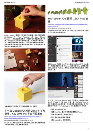December 5th, 2012 Published by: VR-Zone
2
Plugg radio 這部十分有創意的收音機，來自於國外網站
skrekkogle 中 Theo Tveterås 與 Lars Marcus
Vedeler 兩位設計師的點子，外觀乍看下像個樂高積木方
塊，不過卻在上方的軟木塞暗藏玄機，只要把軟木塞拔起
來，就會見到裡頭藏有揚聲孔、且同時也啟動收音機開關，
此時可搭配方塊側邊的音量或選台鍵使用，而若要關避只要
再把軟木塞再塞回去即可。
有興趣嗎？不妨直接至下列網址觀看影片介紹吧！
下一屆 Google I/O 將於 2013 年 5 月
登場，Key Lime Pie 平台可望推出
Source: http://chinese.vr-zone.com/43106/google-io-will-at-may-15-
maybe-announced-key-lime-pie-12052012/
By fantasytrees（跳跳虎） on December 5th, 2012
Google I/O 將於 2013 年 5 月份登場，屆時將可能會有新版
本的作業系統，以及最新產品發表。
YouTube for iOS 更新，加入 iPad 支
援
Source: http://chinese.vr-zone.com/43079/youtube-ios-update-with-ipad-
support-12052012/
By Mengkuei Hsu on December 5th, 2012
Google 在 iOS 平台上推出 YouTube App for iOS 後，終於
在 5 日的更新中支援 iPad。
雖然 Google 已經在 iOS 平台上推出 YouTube 官方 App 數
月，不過之前都只支援 iPhone，而不支援 iPad 上較高的解
析度，因此在 iPad 上，得用 2 倍的放大的方式使用，解析
度差強人意。
在 5 日 YouTube App for iOS 的更新中，Google 終於
加入了 iPhone 5 和 iPad 支援，讓 YouTube App for
iOS 在這些平台上使用者，可以提供更好的解析度。除了支
援新的平台外，YouTube App for iOS 還提供以下新功能：
• 透過 AirPlay 串流影片；
• 點擊 YouTube 圖片可打開頻道導覽（iPhone）
• 在播放清單中加入和刪除影片；
• 影片描述中的超連結可點擊；
• 透過 VoiceOver 改善易用性。
 