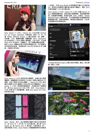December 5th, 2012 Published by: VR-Zone
7
Sony Xperia V LT25i / Xperia VC LT25c內建 Android
4.0 Ice Cream Sandwich 作業系統，採用 4.3 吋、支
援 Mobile BRAVIA Engine 2 顯示技術的 HD 螢幕，
並具備 1,300 萬畫素相機，硬體搭載 28nm Qualcomm
S4 MSM8960, 1.5GHz 雙核心處理器、1GB RAM，且支援
IP55 / IP57 生活防水、防塵能力，除了防護灰塵造成故障，
使用 6.3mm 噴嘴由任意方向對外殼噴射水柱，均不會產生
任何危害性的後果，並能浸泡在 15cm 到 1M 的水中 30 分鐘
後，仍維持正常功能。
Sony Xperia V LT25i 採用的是中華電信、台灣大哥大與遠
傳電信、威寶電信均可使用的 LTE 版本（雖然台灣沒有 LTE
服務，但向下相容 WCDMA 網路），Xperia VC LT25c 則支
援亞太電信 EVDO 網路的 CDMA 與 GSM 雙模版本。Sony
Xperia V LT25i 採用銀色側框設計，且後面沒有下邊條設
計，與 Sony Xperia VC LT25c 不同；此外，Sony Xperia V
LT25i 支援 NFC 近距離感應，這是 Sony Xperia VC LT25c
所沒有的功能。
Sony Mobile 表示，防水智慧型手機的市場正在快速成長
中；從 2012 年 1 月不到 1% 的市場比例，第三季 Sony
Xperia go 與 Xperia acro S 推出後，已經成長至 4%，
成長率超過 400%。Sony Mobile 台灣區總經理林志遠更進
一步指出，目前 Sony Mobile 全球智慧型手機市占比例約為
5%，對於防水智慧型手機的推出更是不遺餘力，預計 2013
年將有望搶下 10% 的市場比例。
Sony Xperia V LT25i / Xperia VC LT25c 具備 Sensor on
lens 新製程螢幕技術，能有效減少螢幕厚度、增加螢幕清晰
度，並能擁有更精確、快速的反應；此外，全新的 Mobile
BRAVIA Engine 2 顯示技術，可以透過智慧分析辨識與即時
動態調節功能，達到消除雜訊、增加對比與銳利度，以及帶
來更優異的色彩管理表現。
▼ Mobile BRAVIA Engine 2 顯示技術未開啟（圖左）與已開
啟（圖右）比較。
 