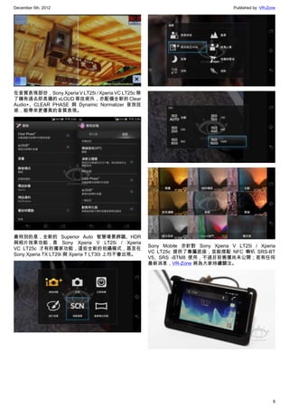 December 5th, 2012 Published by: VR-Zone
8
在音質表現部份，Sony Xperia V LT25i / Xperia VC LT25c 除
了擁有過去即具備的 xLOUD 等技術外，亦配備全新的 Clear
Audio+、CLEAR PHASE 與 Dynamic Normalizer 音效技
術，能帶來更優異的音質表現。
最特別的是，全新的 Superior Auto 智慧場景辨識、HDR
與相片效果功能，是 Sony Xperia V LT25i / Xperia
VC LT25c 才有的獨家功能，這些全新的拍攝模式，甚至在
Sony Xperia TX LT29i 與 Xperia T LT30i 上均不會出現。
Sony Mobile 亦針對  Sony Xperia V LT25i / Xperia
VC LT25c 提供了專屬底座，並能搭配 NFC 喇叭 SRS-BT
V5、SRS -BTM8 使用，不過目前售價尚未公開；若有任何
最新消息，VR-Zone 將為大家持續關注。
 