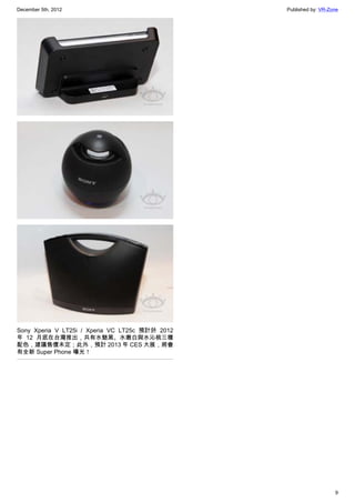 December 5th, 2012 Published by: VR-Zone
9
Sony Xperia V LT25i / Xperia VC LT25c 預計於 2012
年 12 月底在台灣推出，共有水魅黑、水嫩白與水沁桃三種
配色，建議售價未定；此外，預計 2013 年 CES 大展，將會
有全新 Super Phone 曝光！
 