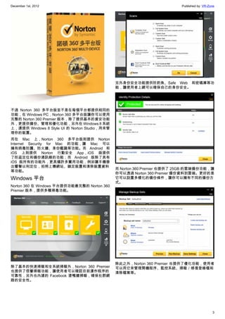 December 1st, 2012 Published by: VR-Zone
3
不過 Norton 360 多平台版並不是在每個平台都提供相同的
功能，在 Windows PC，Norton 360 多平台版讓你可以使用
完整的 Norton 360 Premier 版本，除了提供基本的資安功能
外，更提供備份、管理和優化功能，另外在 Windows 8 系統
上，還提供 Windows 8 Style UI 的 Norton Studio，用來管
理你的裝置。
而在 Mac 上，Norton 360 多平台版則提供 Norton
Internet Security for Mac 的功能，讓 Mac 可以
擁有病毒防護、防火牆、身份鑑識等功能。而 Android 和
iOS 上則提供 Norton 行動安全 App，iOS 版提供
了防盜定位和備份通訊錄的功能；而 Android 版除了具有
iOS 版所有的功能外，更具備許多實用功能，例如讓手機發
出響聲以利定位，拍照上傳網站、鎖定裝置和清除裝置資料
等功能。
Windows 平台
Norton 360 在 Windows 平台提供功能最完整的 Norton 360
Premier 版本，提供多種掃毒功能。
除了基本的快速掃瞄和全系統掃瞄外，Norton 360 Premier
也提供了信譽掃瞄功能，讓使用者可以確認目前運作程序的
可靠性，另外也內建的 Facebook 塗鴨牆掃瞄，確保社群網
路的安全性。
另外身份安全功能提供防釣魚、Safe Web 和密碼庫等功
能，讓使用者上網可以確保自己的身份安全。
而 Norton 360 Premier 也提供了 25GB 的雲端備份功能，讓
你可以透過 Norton 360 Premier 備份資料到雲端。更好的是
它可以設置多樣化的備份條件，讓你可以擁有不同的備份方
式。
除此之外，Norton 360 Premier 也提供了優化功能，使用者
可以用它來管理開機程序、監控系統、掃瞄／修復登錄檔和
清除檔案等。
 