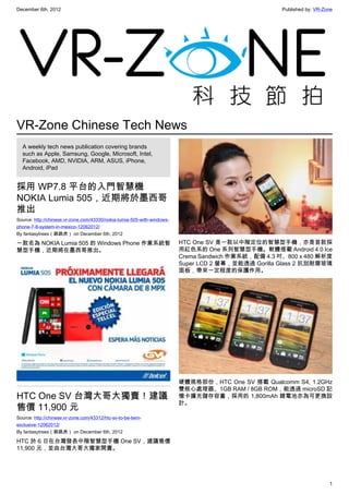 December 6th, 2012 Published by: VR-Zone
1
VR-Zone Chinese Tech News
A weekly tech news publication covering brands
such as Apple, Samsung, Google, Microsoft, Intel,
Facebook, AMD, NVIDIA, ARM, ASUS, iPhone,
Android, iPad
採用 WP7.8 平台的入門智慧機
NOKIA Lumia 505，近期將於墨西哥
推出
Source: http://chinese.vr-zone.com/43330/nokia-lumia-505-with-windows-
phone-7-8-system-in-mexico-12062012/
By fantasytrees（跳跳虎） on December 6th, 2012
一款名為 NOKIA Lumia 505 的 Windows Phone 作業系統智
慧型手機，近期將在墨西哥推出。
HTC One SV 台灣大哥大獨賣！建議
售價 11,900 元
Source: http://chinese.vr-zone.com/43312/htc-sv-to-be-twm-
exclusive-12062012/
By fantasytrees（跳跳虎） on December 6th, 2012
HTC 於 6 日在台灣發表中階智慧型手機 One SV，建議售價
11,900 元，並由台灣大哥大獨家開賣。
HTC One SV 是一款以中階定位的智慧型手機，亦是首款採
用紅色系的 One 系列智慧型手機。軟體搭載 Android 4.0 Ice
Crema Sandwich 作業系統，配備 4.3 吋、800 x 480 解析度
Super LCD 2 螢幕，並能透過 Gorilla Glass 2 抗刮耐磨玻璃
面板，帶來一定程度的保護作用。
硬體規格部份，HTC One SV 搭載 Qualcomm S4, 1.2GHz
雙核心處理器、1GB RAM / 8GB ROM，能透過 microSD 記
憶卡擴充儲存容量，採用的 1,800mAh 鋰電池亦為可更換設
計。
 