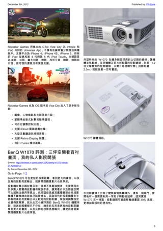December 6th, 2012 Published by: VR-Zone
3
Rockstar Games 所推出的 GTA: Vice City 為 iPhone 和
iPad 共同的 Universal App，不像有些廠商會分開推出兩種
版本。支援平台為 iPhone 4、iPhone 4S、iPhone 5、所有
的 iPad 型號和第 4 代與第 5 代 iPod Touch。支援語言
為 英語、法語、義大利語、德語、西班牙語、韓語、俄語和
日語，很可惜的還是沒有漢語支援。
Rockstar Games 也為 iOS 版本的 Vice City 加入了許多新功
能：
• 圖像、人物模組和光影效果升級；
• 更精準的新式射擊和瞄準選項；
• 可自行調整控制介面；
• 支援 iCloud 雲端遊戲存檔；
• 大型活動讓遊玩時間更長；
• 支援 Retina Display 裝置；
• 自訂 iTunes 播放選單。
BenQ W1070 評測：三坪空間看百吋
畫面，我的私人影院開張
Source: http://chinese.vr-zone.com/43243/benq-w1070-hands-
on-12062012/
By fox on December 6th, 2012
Go to Page: 1 2
BenQ W1070 可在更短的投影距離，看到更大的畫面，以及
足夠的投影亮度輸出，就算開燈觀賞影片也很享受。
投影機在顯示器材產品中一直都不是最強勢者，主要原因在
於多數人都覺得投影機有架設不易、摸黑看片以及影音空間
不大就無法使用等想法，然而這些思維其實隨著新世代投影
機種不斷推陳出新就已該被捨去，因為現代的投影機種多半
都有較高的亮度輸出以及較短的投影距離，架設與調整設定
也變得更簡單，就以此次小編評測的 BenQ W1070 機種來
說，前述的困擾都已不存在，換來的反而是更短的投影距離
看到更大的畫面，以及足夠的投影亮度輸出，讓使用者就算
開燈觀賞影片也很享受。
外型時尚的 W1070 在機身側面採用斜上切割的線條，讓機
體呈現動感，至於機體正前方所配置的投影鏡頭，則是 1.2
倍光學變焦的短焦鏡頭，只需三坪視聽空間（投影距離
2.5m）就能投射一百吋畫面。
W1070 機體頂板。
在投影鏡頭上方除了變焦與對焦轉環外，還有一個暗門，推
開後有一個需要利用一字起子轉動的短桿，這其實是
W1070 另一特點：投影鏡頭可垂直移軸達畫面 30% 高度，
更增加架設時的便利性。
 