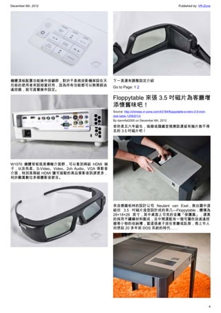 December 6th, 2012 Published by: VR-Zone
4
機體頂板配置功能操作按鍵群，對於不是將投影機架設在天
花板的使用者來說相當好用，因為所有功能都可以無需經由
遙控器，就可直覺操作設定。
W1070 機體背板就是傳輸介面群，可以看到兩組 HDMI 端
子，以及色差、S-Video、Video、2ch Audio、VGA 等影音
介面，特別是兩組 HDMI 讓可接駁的高品質影音訊源更多，
利於觀賞數位多媒體影音節目。
下一頁還有調整設定介紹
Go to Page: 1 2
Floppytable 來張 3.5 吋磁片為客廳增
添懷舊味吧！
Source: http://chinese.vr-zone.com/43184/floppytable-a-retro-3-5-inch-
disk-table-12062012/
By damnfat2000 on December 6th, 2012
若你是五六年級生，抽屜或儲藏室裡應該還留有幾片捨不得
丟的 3.5 吋磁片吧！
來自德國柏林的設計公司 Neulant van Exel，推出圖中這
組彷 3.5 吋磁片造型設計成的茶几—Floppytable，體積為
28×18×26 英寸，其中桌面上可見的金屬「保護蓋」，還真
的採用不鏽鋼材料製成，且中間還配有一個可讓你放進遙控
器等小物的收納槽，當這張桌子放在客廳或臥房，馬上令人
回想起 20 多年前 DOS 系統的時代……
 