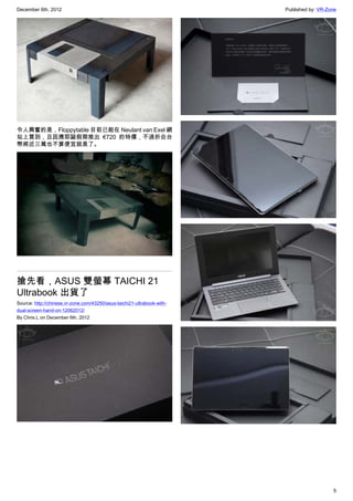 December 6th, 2012 Published by: VR-Zone
5
令人興奮的是，Floppytable 目前已能在 Neulant van Exel 網
站上買到，且因應耶誕假期推出 €720 的特價，不過折合台
幣將近三萬也不算便宜就是了。
搶先看，ASUS 雙螢幕 TAICHI 21
Ultrabook 出貨了
Source: http://chinese.vr-zone.com/43250/asus-taichi21-ultrabook-with-
dual-screen-hand-on-12062012/
By Chris.L on December 6th, 2012
 