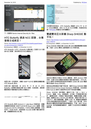 December 1st, 2012 Published by: VR-Zone
4
下一頁還有 Norton Internet Security for  Mac
HTC Butterfly 通過 NCC 認證，台灣
發售日或將至！
Source: http://chinese.vr-zone.com/42721/htc-butterfly-passed-taiwan-
ncc-will-it-coming-soon-11302012/
By fantasytrees（跳跳虎） on December 1st, 2012
HTC Butterfly（HTC J Butterfly 台灣名稱）已經於 29 日通
過 NCC 認證，是否將於近日在台灣推出？
相信大家一定很期待，搭載 1080P Full HD 螢幕的旗艦新機
HTC Butterfly 登台。
告訴大家一個好消息，在 2012 年 11 月 29 日，HTC
Butterfly 已經確定通過台灣 NCC 認證，也就是說，這款旗
艦智慧型手機將會於近期在台灣推出！
HTC Butterfly 採用 Android 4.1 Jelly Bean 作業系統，硬體
搭載解析度高達 1080P Full HD 的 Super LCD 3 螢幕，搭配
Qualcomm S4 Pro APQ8064, 1.5GHz 四核心處理器、2GB
RAM / 16GB ROM，並能透過 microSD 記憶卡擴充儲存容
量，相機畫素則為 800 萬。
先前曾有消息指出，HTC Butterfly 將會於 2012 年 12 月
11 日在台灣發表，並在 12 月 20 日正式開賣；究竟是否為
真？VR-Zone 將會為大家持續關注！
雙網雙待亞太新機 Sharp SH630E 動
手玩！
Source: http://chinese.vr-zone.com/42697/sharp-sh630e-for-cdma-gsm-
aptg-11302012/
By fantasytrees（跳跳虎） on December 1st, 2012
Sharp SH630E 是款支援 CDMA 與 GSM 網路雙網雙待智慧
機，內建 1.2GHz 雙核心處理器與 ICS 作業系統。
自從亞太電信正式推出 EVDO 網路後，採用 Android 作業
系統、支援 CDMA 網路的智慧型手機也越來越夯；今天 VR-
Zone 要帶大家看看這款就是同時擁有 CDMA 與 GSM 雙網
雙待功能的 Sharp SH630E。
與其他品牌智慧型手機不同的是，雖然 Sharp SH630E 搭載
的是 Android 4.0 Ice Cream Sandwich 作業系統，但自家設
計的 Feel UX 操作介面能帶來全然不同的操作體驗。
Sharp SH630E 設計簡約，機身尺寸為 126 x 64.4 x
9.5mm，重量 125g，是無論男、女均能一手掌握的輕巧設
計，圓潤的造型，亦創造了極佳的握感，整體來說讓人相當
滿意。螢幕為 960 x 540 的 qHD 解析度，搭配中規中矩 4.3
吋的大小，顯示還算細膩。螢幕上方的 30 萬畫素前置鏡頭
可用以視訊通話或是自拍使用，一旁的 LED 提示燈，在充
電或有未讀取訊息時會亮燈或閃爍通知。不過，由於 Sharp
SH630E 採用虛擬觸控鍵設計，螢幕下方並沒有任何實體按
鍵配置。
 
