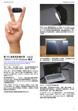 December 8th, 2012 Published by: VR-Zone
2
雙 IPS 螢幕搭配觸控筆，ASUS
TAICHI 11.6 吋 Ultrabook 實測
Source: http://chinese.vr-zone.com/43421/asus-dual-screen-taichi21-
ultrabook-with-core-i5-3317u-hand-on-review-12062012/
By Chris.L on December 8th, 2012
易有「太極」，是生兩儀，ASUS 這台擁有雙螢幕設計的
TAICHI Ultrabook 究竟有什麼特色，讓我們一起來看看。
ASUS 這一、兩年在平板電腦、智慧型手機以及 Ultrabook
部分都下足了功夫，推出不少讓人為之經驗的產品，包含了
Transformer 變形平板、PadFone、ZenBook 以及 2012 年
度產品 TAICHI。
擁有雙螢幕設計的 TAICHI，在產品類別是屬於輕薄的
Ultrabook 系列，同時這也是首款擁有雙螢幕的 Ultrabook。
至於筆記型電腦部分，早前 ThinkPad W700DS 其實就擁有
內建雙螢幕的設計。
不過，不同於 ThinkPad W700DS 的設計，Taichi 是在
A 件部分提供了另一塊面板，搭配獨家程式讓使用者可以將
這台 Ultrabook 當成平板電腦、同步輸出，或是將 A 件的螢
幕當成延伸螢幕使用。
而附贈的電磁筆也讓觸控螢幕擁有更多玩法。
即使 TAICHI  雙螢幕都採用 IPS 面板，但 A 件因 Corning
Gorilla 玻璃而變成鏡面螢幕是有點可惜，只是如果不這樣處
理，A 件可能就無法變成觸控螢幕。觸控螢幕是還好，第二
個問題則它若為霧面螢幕，則會因為強度問題而完全無法正
式量產。
至於內部螢幕部分，雖然是霧面 IPS 螢幕，但其邊框略有點
厚，若能將其縮小，或許會有更佳的美感。
至於 C、D 件使用的是金屬材質。
孤島式鍵盤，同時擁有背光的設計，搭配一體式的框架，不
會有鍵盤凹陷的問題產生。而框架除了金屬材質外，更以髮
絲紋進行處理，提升了整台機器的質感。
I/O 部分因 11.6 吋，加上厚度的限制下，所以有時候就得作
些取捨。TAICHI 提供了 USB 3.0（2 組）、micro HDMI
1.4、mini VGA Port、Audio Jack combo 孔、音量控制鍵、
螢幕切換鎖定鍵和電源開關。
 