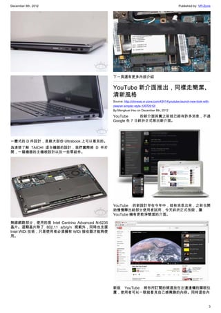 December 8th, 2012 Published by: VR-Zone
3
一體式的 D 件設計，是絕大部份 Ultrabook 上可以看見的。
為清楚了解 TAICHI  這台機器的設計，我們實際將 D 件打
開，一窺機器的主機板設計以及一些零組件。
無線網路部分，使用的是 Intel Centrino Advanced N-6235
晶片。這顆晶片除了 802.11 a/b/g/n 規範外，同時也支援
Intel WiDi 技術，只是使用者必須擁有 WiDi 接收器才能夠使
用。
下一頁還有更多內部介紹
YouTube 新介面推出，同樣走簡潔、
清新風格
Source: http://chinese.vr-zone.com/43414/youtube-launch-new-look-with-
cleaner-simpler-style-12072012/
By Mengkuei Hsu on December 8th, 2012
YouTube 的新介面其實之前就已經有許多消息，不過
Google 在 7 日終於正式推出新介面。
YouTube 的新設計早在今年中，就有消息出來，之前也開
始慢慢釋出給部分使用者試用，今天終於正式改版，讓
YouTube 擁有更乾淨簡潔的介面。
新版 YouTube 將你所訂閱的頻道放在左邊邊欄的顯眼位
置，使用者可以一眼就看見自己感興趣的內容。同時這些內
 