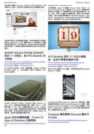 December 8th, 2012 Published by: VR-Zone
4
容也將在行動版 YouTube、Google TV 和 PlayStation 3 等
多種平台上看見，使用者可以隨時取用自己感興趣的內容。
同時影片播放介面也變得更為簡潔，將原來複雜的介面都像
新版 Google Search 一樣，隱藏在影片下方的選單中，讓畫
面看起來更乾淨，不過可惜的是，乾淨的介面也表示廣告看
起來更明顯，不過聰明的讀者們應該都知道如何不看到這些
廣告。
SHARP AQUOS PHONE SH930W
將於 11 日發表，與 HTC Butterfly 同
日較勁
Source: http://chinese.vr-zone.com/43403/sharp-aquos-phone-sh930w-to-
launch-on-same-day-with-htc-butterfly-12072012/
By fantasytrees（跳跳虎） on December 8th, 2012
由 SHARP 推出的 1080P 螢幕旗艦 AQUOS PHONE
SH930W，將於 11 日在台發表，與同一天發表的 HTC
Butterfly 較勁！
SHARP AQUOS PHONE SH930W  採用 Android 4.1
Jelly Bean 作業系統的智慧型手機，搭載 1920 x 1080
解析度的 5 吋 IGZO（銦鎵鋅氧化物 Indium Gallium
Zinc Oxide）螢幕，能透過其透光度高的特性，降低所需螢
幕背光亮度，有效地達到低功耗的目的，而高達 440ppi 的
解析度，能帶來相當細膩的畫面呈現。
Apple 送你免費聖誕禮，iTunes 12
Days of Christmas 活動開跑
Source: http://chinese.vr-zone.com/43400/apple-send-you-free-christmas-
gift/
By Mengkuei Hsu on December 8th, 2012
去年聖誕節，Apple 在英國版 iTunes Store 推出了 12
Days of Christmas App，讓具備 iTunes Store 英國帳號的
使用者可以連續 12 天都獲得原本必須付費的免費內容，包
含 Apps、音樂、音樂影片和書籍等等，像是去年在英國的
活動中，就送出當時還要價美金 4.99 元的 Snapseed、Lady
GAGA、David Guetta、Coldplay 和 Foo Fighter 等人的單曲
和 MV，甚至還有 TOP GEAR 特別節目影片等。
HTC Butterfly 預計 11 日在台灣發
表，並由中華電信獨家代理
Source: http://chinese.vr-zone.com/43396/htc-butterfly-to-be-cht-
exclusive-and-to-launch-in-taiwan-on-11th-12072012/
By fantasytrees（跳跳虎） on December 8th, 2012
採用 1080P 螢幕的 HTC 旗艦，台灣地區確定將以 Butterfly
為名在 11 日發表。
HTC Butterfly 採用 Android 4.1 Jelly Bean 作業系統，硬體
搭載解析度高達 1080P Full HD 的 Super LCD 3 螢幕，搭配
Qualcomm S4 Pro APQ8064, 1.5GHz 四核心處理器、2GB
RAM / 16GB ROM，並能透過 microSD 記憶卡擴充儲存容
量，相機畫素則為 800 萬。
Facebook 傳欲購買 Microsoft 廣告平
台 Atlas
Source: http://chinese.vr-zone.com/43389/facebook-said-to-purchase-
microsoft-ad-platform-atlas-12072012/
 