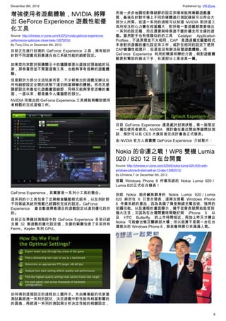 December 8th, 2012 Published by: VR-Zone
6
增強使用者遊戲體驗，NVIDIA 將釋
出 GeForce Experience 遊戲性能優
化工具
Source: http://chinese.vr-zone.com/43372/nvidia-geforce-experience-
peformance-optimizer-close-beta-12072012/
By Tony.Chiu on December 8th, 2012
目前正在進行封測的 GeForce Experience 工具，將有助於
針對不同遊戲找到最適合自己系統性能的細節設定。
如果您向來對於採購顯示卡的議題都是以直接封頂做結的玩
家，那恭喜您並不需要這套工具，也能夠享有很棒的遊戲體
驗。
但是對於大部分主流玩家而言，不少新推出的遊戲沒辦法在
所有細節設定全開的狀態下達到相當順暢的體驗。然而怎麼
調節設定來最佳化遊戲畫面細節，同時又能夠享受流暢的畫
面，一直以來，都是最令人傷腦筋的部分。
NVIDIA 所推出的 GeForce Experience 工具將能夠輔助使用
者輕鬆的完成這個工作。
GeForce Experience，其實算是一系列小工具的整合。
這系列的小工具包含了定期檢查驅動程式版本，以及列針對
不同等級系統所預載已經調校完成的設定。GeForce
Experience 會自動選擇最適合的遊戲設定以達到優化的目
的。
目前正在準備封測階段中的 GeForce Experience 目前已經
支援 32 套遊戲的優化設定值，支援的範圍包含了目前所有
Fermi、Kepler 系列 GPU。
如何得到這個設定的過程如上圖所示。先由專業級的玩家當
測試員經過一系列的試玩，決定遊戲中對性能有相當影響的
的區塊，再經過一系列的測試與分析決定性能的相關設定，
而後一步步地調校影像細節的設定來確保能夠兼顧遊戲畫
質，最後在針對市場上不同的硬體進行測試確保可以符合大
部分人所需。從這一系列的過程可以知道 NVIDIA 對於這工
具所投注的心力實在相當龐大，對於每一套遊戲都需要做出
一系列的設定檔，而且還要與時俱進不斷的擴充所支援的遊
戲。當然對手也有很類似的的工具 Catalyst Application
Profiles，不過原理並不太相同，CAP 是透過擴充驅動程式
本身對於遊戲的優化設定來工作，或許在相同的設定下使用
CAP會讓性能提升，但是並沒有辦法保證遊戲體驗。而
GeForce Experience 利用的簡潔明瞭的介面，與對遊戲體
驗更有幫助的做法下手，在這部分上是技高一籌。
目前 GeForce Experience 還是處於封測狀態，第一版限定
一萬位使用者使用。NVIDIA 預計會在最近開始準備開放測
試，預計可以在 CES 大展前後完成計畫後正式發表。
由 NVDIA 官方人員實體 GeForce Experience  介紹影片：
Nokia 的命運之戰！WP8 雙機 Lumia
920 / 820 12 日在台開賣
Source: http://chinese.vr-zone.com/43345/nokia-lumia-920-820-with-
windows-phone-8-start-sell-at-12-dec-12062012/
By Christine.T on December 8th, 2012
搭載 Windows Phone 8 作業系統的 Nokia Lumia 920／
Lumia 820正式在台發表！
到底 Nokia 能否鹹魚翻身的 Nokia Lumia 920／Lumia
820 終於在 6 日登台發表，這兩支搭載 Windows Phone
8 作業系統的產品，因為具備了像是無線充電技術、強悍的
拍攝功能、以及搶眼的畫面顯示，幾乎從發表就開始就受到
極大注目；又因為在台灣開賣時間剛好與 iPhone 5 以
及 HTC Butterfly 的上市時間相近，再加上昨天才傳出
Nokia 可能會出售芬蘭總部大樓；所以就算不是第一台在台
灣推出的 Windows Phone 8，發表會照樣引來滿滿人氣。
 