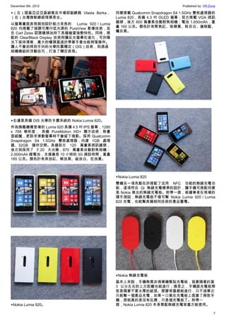 December 8th, 2012 Published by: VR-Zone
7
▲（左）諾基亞泛亞區銷售及市場部副總裁 Vlasta Berka，
（右）台灣微軟總經理蔡恩全。
以螢幕畫面表現與拍設計能力見長的  Lumia 920／Lumia
820 均搭載了強調可應付低光源的 PureView 影像技術，並
在 Carl Zeiss 認證鏡頭加持下具備槍當強勢特性。同時，搭
配的 ClearBlack Display 技術則讓反光螢幕在進化，可於陽
光下保持清晰，最大的噱頭莫過於帶著手套也能俐落操作。
讓人不會拍照到手抖的光學防震穩定（OIS）技術，則透過
相機模組的浮動技巧，打造了穩定表現。
▲右邊是具備 OIS 光學防手震系統的 Nokia Lumia 920。
作為旗艦機種登場的 Lumia 920 具備 4.5 吋 IPS 螢幕，1280
x 768 解析度， 具備 PureMotion HD+ 顯示技術，除畫
面細膩，更訴求滑動螢幕時不會留下殘影。採用 Qualcomm
Snapdragon S4 1.5GHz 雙核處理器，內建 1GB 處理
器、32GB 儲存空間。具備前方 120 萬畫素視訊鏡頭，
後方則採用了 F.20 大光圈，870 萬畫素自動對焦相機；
2,000mAh 鋰電池，支援最長 10 小時的 3G 通話時間，重量
185 公克。顏色計有奔放紅、解放黑、綻放白、狂放黃。
▲Nokia Lumia 920。
同樣搭載 Qualcomm Snapdragon S4 1.5GHz 雙核處理器的
Lumia 820，具備 4.3 吋 OLED 螢幕；前方搭載 VGA 視訊
鏡頭，後方 800 萬畫素自動對焦相機；電池 1,650mAh，重
量 160 公克。顏色計有聚焦紅、吸睛黃、眩目白、搶眼藍、
矚目黑。
▲Nokia Lumia 820
雙機另一項亮點在於搭配了活用 NFC 功能的無線充電功
能，這項符合 Qi 無線充電標準的設計，讓手機可搭配同樣
是 Nokia 推出的無線充電板。附帶一提，根據筆者在現場的
隨手測試，無線充電板不僅可幫 Nokia Lumia 920／Lumia
820 充電，也能幫具備相同技術的產品蓄電。
▲Nokia 無線充電板
基本上來說，手機無需非得裸機緊貼充電板，就算隔著約莫
3 公分左右的上方距離也能進行；換言之，手機跟充電板間
若是隔著不要太厚的紙張、塑膠背蓋都能進行，只不過單次
只能幫一個產品充電，如果一口氣在充電板上面塞了兩款手
機，那就真的是沒有反應，只是個充電板了。附帶一
提，Nokia Lumia 820 本身需配無線充電背蓋方能使用。
 