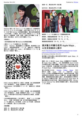 December 10th, 2012 Published by: VR-Zone
2
WeChat 愛在一起 Chat《一人一句 溫暖台北》活動帳號於
2012 年 12 月 10 日正式開跑，民眾只要於 2012 年 12 月
31 日前下載 WeChat 社群通訊軟體後，關注並將溫暖話語
（65 字為限、1 分鐘內、最大 20MB）傳送至《一人一句 溫
暖台北》活動帳號，首獎、貳獎、叁獎分別可獲得 10 萬、3
萬與 1 萬元獎金，佳作 5 名亦可獲得 2 千元。
活動辦法：
1.使用智慧型手機下載 WeChat 社群通訊軟體。
2.關注《一人一句 溫暖台北》官方帳號：
A.進入 WeChat 點選螢幕右上方魔術棒，點選掃描《QR
code》，將掃描區域對準「一人一句 溫暖台北」於製作宣
傳物上的二維碼（QR Code），即可搜尋到《一人一句 溫
暖台北》並點選「關注」。
B.進入 WeChat 點選下方《朋友》功能鍵，進入後點選螢幕
上的《新增朋友》，點選《搜尋帳戶》鍵入帳號：
taipeiwebless，即可搜尋到《一人一句 溫暖台北》並點選
「關注」。
C.進入 WeChat 點選下方《朋友》功能鍵，進入後點選螢幕
上的《新增朋友》，點選《搜尋帳戶》輸入「一人一句 溫暖
台北」(中間有個半形的空格)亦可搜尋到官方帳號，並點選
「關注」。
3.回到通訊錄頁面進入《官方帳戶》，點選「一人一句 溫暖
台北」，按著《按住說話》鍵，即可將您溫暖話語傳給「一
人一句 溫暖台北」官方帳號，文字以 65 字為限，留言長度
以 1 分鐘為限，影片以 20MB 為限。
活動獎勵：
首獎一名：獎金新台幣 10 萬元整
貳獎一名：獎金新台幣 3 萬元整
叁獎一名：獎金新台幣 1 萬元整
佳作五名：獎金新台幣 2 仟元整
賴雅妍《一人一句 溫暖台北》活動嬌喊愛你唷：
賴雅妍、黃國倫練唱新歌「多一句、少一句」：
賴雅妍、黃國倫合唱新歌「多一句、少一句」：
黃國倫唱演唱新歌「多一句、少一句」：
澳洲警方呼籲勿使用 Apple Maps，
以免受困國家公園中
Source: http://chinese.vr-zone.com/43647/australia-police-say-no-apple-
maps-to-avoid-being-tapped-in-national-park-12102012/
By Techbang on December 10th, 2012
澳洲警方日前在網站上宣告使用者勿使用 Apple Maps，以
免受困在國家公園中。
隨著 iOS 6 推出的 Apple Maps 被罵翻早已不是新聞、
連 Apple Maps 負責人、 iOS 高級副總裁 Scott Forstall
先前都因此被公司勒令離職。即便 Apple 已逐步改善 Apple
Maps 的堪用度，但澳洲警方日前在網站上宣告使用者勿使
用 Apple Maps，以免受困在國家公園中。
澳大利亞警方今日在  Victoria Police News  官方
網站中，宣導 Apple iOS 6 系統中的 Apple
Maps 在改善之前應盡量避免使用，請改用其他地圖。這起
故事是發生在澳洲的  Mildura 米爾杜拉，當地警方接獲民眾
報警，駕駛宣稱受困在國家公園中，原因為駕駛自行開車前
往  Mildura 米爾杜拉市區，使用 iOS 6 的 Apple Maps 地
圖並隨著指示的指引前進，最終卻因錯誤指示困在  Murray-
Sunset National Park 莫瑞日落國家公園中。兩地足足相差
了 70 公里遠。
 