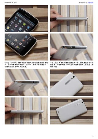 December 1st, 2012 Published by: VR-Zone
5
Sharp SH630E 機身側面的按鍵與大部份的智慧型手機相
同，亦沒有實體快門鍵設計；9.5mm 雖然不是超薄設計，
但使用上並不會帶來太大負擔。
不過，500 萬畫素相機的拍攝還算不錯，對焦速度亦有一定
的水準，可惜錄影僅 480P 且不支援觸控對焦，在使用上會
稍嫌不便。
 
