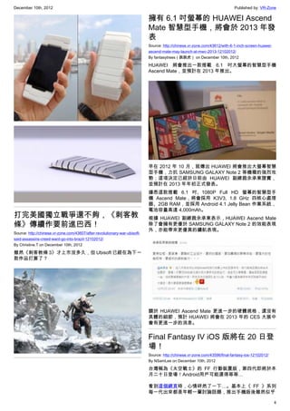December 10th, 2012 Published by: VR-Zone
4
打完美國獨立戰爭還不夠，《刺客教
條》傳續作要前進巴西！
Source: http://chinese.vr-zone.com/43607/after-revolutionary-war-ubisoft-
said-assassins-creed-want-go-into-brazil-12102012/
By Christine.T on December 10th, 2012
雖然《刺客教條 3》才上市沒多久，但 Ubisoft 已經在為下一
款作品打算了？
擁有 6.1 吋螢幕的 HUAWEI Ascend
Mate 智慧型手機，將會於 2013 年發
表
Source: http://chinese.vr-zone.com/43612/with-6-1-inch-screen-huawei-
ascend-mate-may-launch-at-mwc-2013-12102012/
By fantasytrees（跳跳虎） on December 10th, 2012
HUAWEI 將會推出一款搭載 6.1 吋大螢幕的智慧型手機
Ascend Mate，並預計在 2013 年推出。
早在 2012 年 10 月，就傳出 HUAWEI 將會推出大螢幕智慧
型手機，力抗 SAMSUNG GALAXY Note 2 等機種的強烈攻
勢；這項決定已經於日前由 HUAWEI 副總裁余承東證實，
並預計在 2013 年年初正式發表。
據悉這款搭載 6.1 吋、1080P Full HD 螢幕的智慧型手
機 Ascend Mate，將會採用 K3V3, 1.8 GHz 四核心處理
器、2GB RAM，並採用 Android 4.1 Jelly Bean 作業系統，
電池容量高達 4,000mAh。
根據 HUAWEI 副總裁余承東表示，HUAWEI Ascend Mate
除了會擁有更優於 SAMSUNG GALAXY Note 2 的效能表現
外，亦能帶來更優異的續航表現。
關於 HUAWEI Ascend Mate 更進一步的硬體規格，還沒有
具體的細節，預計 HUAWEI 將會在 2013 年的 CES 大展中
會有更進一步的消息。
Final Fantasy IV iOS 版將在 20 日登
場！
Source: http://chinese.vr-zone.com/43596/final-fantasy-ios-12102012/
By NSamLee on December 10th, 2012
台灣稱為《太空戰士》的 FF 行動裝置版，第四代即將於本
月二十日登場！Android用戶可能還得等等…
看到這個網頁時，心情砰然了一下…。基本上《 FF 》系列
每一代出來都是年輕一輩討論話題，推出手機版後雖然似乎
 