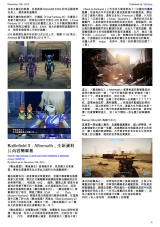 December 10th, 2012 Published by: VR-Zone
5
沒有太瘋狂的熱潮，但是能將 SQUARE ENIX 的作品隨身帶
在身上，還是滿有溫暖的…
隨著手機性能的提升，手機版《Final Fantasy III》 在畫面上
有著不錯的進步，即將在20號先行推出 iOS 版本的 《 Final
Fantasy IV 》以目前流出的畫面上加入了以手機來講很棒的
光影效果與3D模型，配上 ENIX 強大的劇情與遊戲製作功
力，相信是個值得入手的好遊戲！
iOS 版將趕在是芥末日前12月20日上市，售價 17.99 美元；
Android 版可能需要等到 2013 年了。
Battlefield 3：Aftermath，全新資料
片內容簡單看
Source: http://chinese.vr-zone.com/43507/battlefield-3-aftermath-
review-12092012/
By NSamLee on December 10th, 2012
《戰地風雲3：戰後餘生》登場幾天來，受到廣大玩家喜
愛，筆者在這邊與各位分享此次資料片的遊戲感想！
戰地風雲系列一直是筆者非常喜愛的，從國中靠著戰地風雲
與家父的知識，對於近代種種戰爭都頗能理解也讓我的近代
史考得不錯….，特別是 1942 、 越南、羅馬之路 都是令我
當時非常愛不釋手的一款遊戲，在外面跟朋友打CS，回到
家最容易點開的還是《戰地風雲系列》。《戰地風雲二》將
戰場拉到了現代，開啟了爾後《Call of Duty :
Modern Warfare》等諸多現代與超現代戰爭的熱潮，在這熱
潮中沉默了許久的《戰地風雲》再推出 《Bad Company 2》
又受到了玩家的注意，順著水一推…《戰地風雲3》以一種
非凡的姿態目前站在這戰場已有一年了。
《戰地風雲3》很衝動地買了預購，老實說在 Beta 版時有那
麼一點失望，但步入正式版後改進速度很快，比起任何一款
線上 FPS 都還要讓人滿意，首部資料片《重返卡肯》
（Back to Karkand）上市沒多久筆者參加了一次國內的團隊
競賽，而後有近半年沒有重大產品更新提升新鮮度後，開始
打起了資料片預告，還有白金包（Premium）預購，六月即
推出了《正面交鋒》（Close Quarters），渾然的步兵近距
離戰鬥，正是我與許多相似類型玩家企盼的，面對裝甲、飛
機我不行，身為 FPS 就應該只是開開槍射射人，許多同樣
比較討厭複雜戰鬥而在觀望的玩家，也加入了這款遊戲，整
個暑假讓 BF3 的伺服器顯得有點容易爆滿；九月，推出《裝
甲之怒》（Armored Kill）是一款聽到名字我就軟掉的遊
戲，不過超級巨大的場地與真的實在多到有點好玩的載具，
也讓人非常 enjoy 在其中…現在！終於要切到正題了！
（跪）
這次，《戰後餘生》（Aftermath）是筆者當初看著產品封
面照片最期待的一個：「似乎好像有點“刺客”的氣息？喔？
新刀？？」然後直到影片、照片出現：「！！！！十字
弓？！！！！等等，他拿十字弓幹掉一台飛機？？？？？？
欸，這場地很炫耶，還有餘震….」然後就有點瘋狂的期待
到前天…，這次更新除了十字弓外，清道夫生存模式也是一
大熱點，一群人為了稀少的資源與勝利而互相支援，尋求地
圖上的資源幫助彼此….好！以下開始一些地圖介紹與雜感
~~
Markaz Monolith 馬斯卡巨石
這場第一開始讓人覺得，怎麼整個黃黃的，個人解釋是，作
為整個資料片的第一張圖，其意應該是大地震後沒多久的狀
況，塵土飛揚的絕望開始。也令筆者想起多年前去北京旅遊
時遇上的沙塵暴，眼前的世界真的黃黃的…
這次的新載具之一，非常炫的民間小貨車改裝型，正面只有
駕駛座的窗口外露，而車頂的機槍是由駕駛控制，作為高速
移動機槍型，頗適合遊戲一開始搶佔一些關鍵或是居中的點
會是很好用的工具！一共可以搭載四名乘客（含駕駛），其
他三員皆持手中的武器進行攻擊，坐在後座時頗有
PMC（私人承包商 ，俗稱傭兵）的感覺…
 