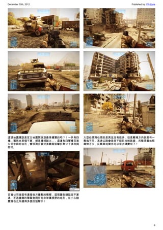 December 10th, 2012 Published by: VR-Zone
6
這張地圖應該是官方地圖開放到最高樓層的吧？！一共有四
樓…電視台那個不算，都是樓梯駁火…，這邊有四層樓百貨
公司中庭的地形，會很適合善於進戰與狙擊狂熱分子進攻與
防守。
百貨公司後面有連接後方據點的橋樑，這張圖各據點並不算
遠，不過複雜的障礙物與有些非常廣視野的地形，在小心餘
震落石之外還得多提防狙擊手！
大型佔領與佔領的差異並沒有很多，但是戰場方向倒是有一
整塊不同，高速公路會是很不錯的攻略路線，而整張圖地板
雜物不少，反戰車地雷也可以來大肆慶祝了！
 