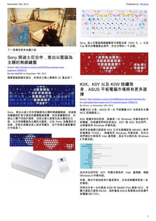 December 10th, 2012 Published by: VR-Zone
7
下一頁還有更多地圖介紹
Sony 與迪士尼合作，推出以聖誕為
主題的無線鍵盤
Source: http://chinese.vr-zone.com/43575/sony-disney-xmas-
keyboard-12082012/
By damnfat2000 on December 10th, 2012
隨著聖誕節腳步接近，你是否已換上應景的 3C 產品呢？
Sony 推出以迪士尼及耶誕節為主題的無線鍵鼠組，從盒裝
到鍵盤設計皆可感受到濃濃聖誕氛圍，特別是鍵盤部份，共
推出三種不同設計風格，包括以愛心與雪花為主題的紅白
款、以月亮與麋鹿為主題的白藍款、以及 Party 為靈感的白
色款，各款在視覺呈現上皆非常醒目，但不知是否會影響到
打字就是了。
Sony 迪士尼聖誕無線鍵盤皆可搭配自家 VAIO E、L 以及
Top 等系列電腦產品使用，折合台幣約一千出頭。
K0X、K0Y 以及 K0W 陸續現
身，ASUS 平板電腦市場將有更多選
擇
Source: http://chinese.vr-zone.com/43566/asus-will-push-intel-k0x-k0y-
for-intel-based-k0w-maybe-me127v-android-based-12082012/
By Chris.L on December 10th, 2012
接續 K0X 之後，ASUS 另一台 平板電腦 K0Y 也現身在台灣
NCC 認證網頁上。
K0X 根據早前的訊息，將會是一台 Windows 作業系統的平
板電腦，而根據我們的訊息指出，K0Y 與 K0X 系出同門，
也將會採用 Windows 作業系統。
我們早前報導已經提到 K0X 正式名稱應該為 ME400（較早
的報導為 TF400），將會採用 Windows 作業系統，而近日
我們確定它將採用 Intel 處理器，因此可以確定為 Windows
8 作業系統。
至於系出同門的 K0Y 同樣也將採用 Intel 處理器，搭配
Windows 8 作業系統。
究竟，兩台平板到底有什麼差異性，目前並無獲得更進一步
的資訊。
同時另外有一台代號為 K0W 的 MeMO Pad 通過 NCC，而
顯示資訊只提到 WLAN，或許會是 ASUS 將要推出的低價平
板電腦 ME172V。
 