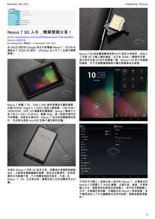 December 10th, 2012 Published by: VR-Zone
8
Nexus 7 3G 入手，簡單開箱分享！
Source: http://chinese.vr-zone.com/43533/asus-nexus-7-with-3g-edition-
hand-on-12082012/
By fantasytrees（跳跳虎） on December 10th, 2012
由 ASUS 設計的 Google 原生平板電腦 Nexus 7，近日在台
灣推出了 32GB 3G 版本，VR-Zone 也入手了一台進行簡單
開箱！
Nexus 7 搭載 7 吋、1280 x 800 解析度電容式觸控螢幕，
內建 NVIDIA Tegra 3, 1.2GHz 四核心處理器、1GB RAM /
16GB ROM，以及 120 萬畫素前置鏡頭。Nexus 7 機身尺寸
為 198.5 x 120 x 10.45mm，重量 340g，是一款設計輕巧的
平板電腦。為降低生產成本，Nexus 7 並沒有後置鏡頭的設
計，而且無法透過 microSD 記憶卡擴充儲存容量。
在過去 Nexus 7 沒有 3G 版本之前，消費者必須搭配無線基
地台，才能享受隨處飆網的樂趣，除非在定點使用，否則這
樣的方式略嫌不便，不少消費者都因而卻步；不過，在
Nexus 7 3G 正式登台後，遲遲沒有入手的消費者可以行
動。
Nexus 7 3G 款其實硬體規格與 Wi-Fi 版本大致相同，但加入
了支援 3G 行動上網的模組，且只有 32GB 一種儲存空間；
與大部份支援 3G 的平板電腦一樣，Nexus 7 3G 並不具備通
話模組，亦不支援數據連線與可攜式無線基地台服務。
不同於平行輸入（俗稱水貨）版本的 Nexus 7，台灣推出的
Nexus 7 已經置入了 ASUS 鍵盤，支援注音、倉頡、手寫等
輸入方式，搭配原有的語音及拼音輸入，用戶即可輕鬆輸入
文字；且根據往例判斷，台灣版本的 Nexus 7 更新服務，並
不會因為加入了中文鍵盤推出而有所延誤，這點相當值得嘉
許！
 