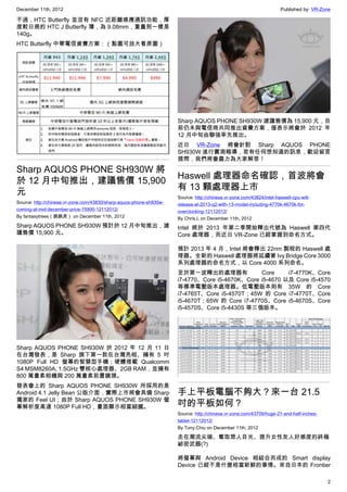 December 11th, 2012 Published by: VR-Zone
2
不過，HTC Butterfly 並沒有 NFC 近距離感應通訊功能，厚
度較日規的 HTC J Butterfly 薄，為 9.08mm，重量則一樣是
140g。
HTC Butterfly 中華電信資費方案：（點圖可放大看原圖）
Sharp AQUOS PHONE SH930W 將
於 12 月中旬推出，建議售價 15,900
元
Source: http://chinese.vr-zone.com/43830/sharp-aquos-phone-sh930w-
coming-at-mid-december-price-15900-12112012/
By fantasytrees（跳跳虎） on December 11th, 2012
Sharp AQUOS PHONE SH930W 預計於 12 月中旬推出，建
議售價 15,900 元。
Sharp AQUOS PHONE SH930W 於 2012 年 12 月 11 日
在台灣發表，是 Sharp 旗下第一款在台灣亮相、擁有 5 吋
1080P Full HD 螢幕的智慧型手機；硬體搭載 Qualcomm
S4 MSM8260A, 1.5GHz 雙核心處理器、2GB RAM，並擁有
800 萬畫素相機與 200 萬畫素前置鏡頭。
發表會上的 Sharp AQUOS PHONE SH930W 所採用的是
Android 4.1 Jelly Bean 公版介面，實際上市將會具備 Sharp
獨家的 Feel UI；由於 Sharp AQUOS PHONE SH930W 螢
幕解析度高達 1080P Full HD，畫面顯示相當細膩。
Sharp AQUOS PHONE SH930W 建議售價為 15,900 元，目
前仍未與電信商共同推出資費方案，僅表示將會於 2012 年
12 月中旬由聯強率先推出。
近日 VR-Zone 將會針對 Sharp AQUOS PHONE
SH930W 進行實測報導，若有任何想知道的訊息，歡迎留言
提問，我們將會盡力為大家解答！
Haswell 處理器命名確認，首波將會
有 13 顆處理器上市
Source: http://chinese.vr-zone.com/43824/intel-haswell-cpu-will-
release-at-2013-q2-with-13-model-including-4770k-4670k-for-
overclocking-12112012/
By Chris.L on December 11th, 2012
Intel 將於 2013 年第二季開始釋出代號為 Haswell 第四代
Core 處理器，而近日 VR-Zone 已經掌握到命名方式。
預計 2013 年 4 月，Intel 將會釋出 22nm 製程的 Haswell 處
理器。全新的 Haswell 處理器將延續著 Ivy Bridge Core 3000
系列處理器的命名方式，以 Core 4000 系列命名。
至於第一波釋出的處理器有 Core i7-4770K、Core
i7-4770、Core i5-4670K、Core i5-4670 以及 Core i5-4570
等標準電壓版本處理器。低電壓版本則有 35W 的 Core
i7-4765T、Core i5-4570T；45W 的 Core i7-4770T、Core
i5-4670T；65W 的 Core i7-4770S、Core i5-4670S、Core
i5-4570S、Core i5-4430S 等三個版本。
手上平板電腦不夠大？來一台 21.5
吋的平板如何？
Source: http://chinese.vr-zone.com/43709/huge-21-and-half-inches-
tablet-12112012/
By Tony.Chiu on December 11th, 2012
走在潮流尖端、奪取眾人目光、提升女性友人好感度的終極
祕密武器(?)
將螢幕與 Android Device 相結合而成的 Smart display
Device 已經不是什麼相當新鮮的事情。來自日本的 Frontier
 