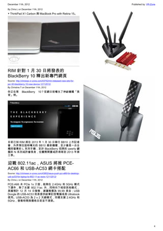 December 11th, 2012 Published by: VR-Zone
4
By Chris.L on December 11th, 2012
▼ ThinkPad X1 Carbon 與 MacBook Pro with Retina 15。
RIM 針對 1 月 30 日將發表的
BlackBerry 10 釋出新專門網頁
Source: http://chinese.vr-zone.com/43752/rim-released-new-site-for-
jan-30-blackberry-10-new-device-12112012/
By Christine.T on December 11th, 2012
你正在等 BlackBerry 10？官網日前曝光了神祕機種「美
背」照。
目前已知 RIM 將在 2013 年 1 月 30 日舉行 BB10 上市記者
會，外界預估屆時曝光的 BB10 最新機種，至少會是一台全
觸控螢幕的 L 系列手機，至於 BlackBerry 招牌的 qwerty 鍵
盤的 N 系列或許會現身，但實際開賣或許得等到 2013 年第
三季。
迎戰 802.11ac，ASUS 將推 PCE-
AC66 和 USB-AC53 網卡搭配
Source: http://chinese.vr-zone.com/43802/asus-push-pci-a66-for-desktop-
usb-ac53-for-laptop-to-802-11-ac-wars-12112012/
By Chris.L on December 11th, 2012
PCE-A66 未 PCIe 1x 介面，能夠在 2.4GHz 和 5GHz 模式
下運作，除了支援 802.11ac 外，同時向下相容其他模式，
美國預計 12 月 14 日發售，建議售價為 99.99 美金；USB
Dongle 的 USB-AC53 則是提供給筆記型電腦或是 Ultrabook
使用。USB-AC53 為 2 x 2 天線模式，同樣支援 2.4GHz 和
5GHz，發售時間與價格目前並不清楚。
 