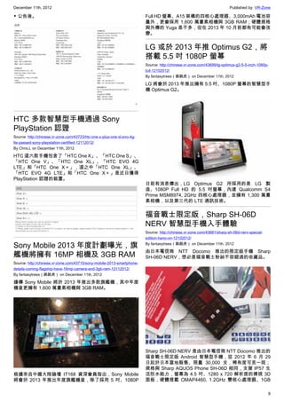 December 11th, 2012 Published by: VR-Zone
8
▼ 公告後。
HTC 多款智慧型手機通過 Sony
PlayStation 認證
Source: http://chinese.vr-zone.com/43723/htc-one-x-plus-one-xl-evo-4g-
lte-passed-sony-playstation-certified-12112012/
By Chris.L on December 11th, 2012
HTC 這六款手機包含了「HTC One X」、「HTC One S」、
「HTC One V」、「HTC One XL」、「HTC EVO 4G
LTE」和「HTC One X＋」，這之中「HTC One XL」、
「HTC EVO 4G LTE」和「HTC One X＋」是近日獲得
PlayStation 認證的裝置。
Sony Mobile 2013 年度計劃曝光，旗
艦機將擁有 16MP 相機及 3GB RAM
Source: http://chinese.vr-zone.com/43710/sony-mobile-2013-smartphone-
details-coming-flagship-have-16mp-camera-and-3gb-ram-12112012/
By fantasytrees（跳跳虎） on December 11th, 2012
據傳 Sony Mobile 將於 2013 年推出多款旗艦機，其中年度
機皇更擁有 1,600 萬畫素相機與 3GB RAM。
根據來自中國大陸論壇 IT168 資深會員指出，Sony Mobile
將會於 2013 年推出年度旗艦機皇，除了採用 5 吋、1080P
Full HD 螢幕、A15 架構的四核心處理器、3,000mAh 電池容
量外，更會採用 1,600 萬畫素相機與 3GB RAM；硬體規格
與外傳的 Yuga 差不多，但在 2013 年 10 月前都有可能會改
變。
LG 或於 2013 年推 Optimus G2，將
搭載 5.5 吋 1080P 螢幕
Source: http://chinese.vr-zone.com/43699/lg-optimus-g2-5-5-inch-1080p-
lcd-12102012/
By fantasytrees（跳跳虎） on December 11th, 2012
LG 將會於 2013 年推出擁有 5.5 吋、1080P 螢幕的智慧型手
機 Optimus G2。
日前有消息傳出，LG Optimus G2 所採用的是 LG 製
造、1080P Full HD 的 5.5 吋螢幕，內建 Qualcomm S4
Prime MSM8974, 2GHz 四核心處理器，並擁有 1,300 萬畫
素相機，以及第三代的 LTE 通訊技術。
福音戰士限定版，Sharp SH-06D
NERV 智慧型手機入手體驗
Source: http://chinese.vr-zone.com/43681/sharp-sh-06d-nerv-special-
edition-hano-on-12102012/
By fantasytrees（跳跳虎） on December 11th, 2012
由日本電信商 NTT Docomo 推出的限定版手機 Sharp
SH-06D NERV，想必是福音戰士粉絲不容錯過的收藏品。
Sharp SH-06D NERV 是由日本電信商 NTT Docomo 推出的
福音戰士限定版 Android 智慧型手機，從 2012 年 6 月 29
日起於日本當地販售、限量 30,000 支，稀有度可見一斑；
規格與 Sharp AQUOS Phone SH-06D 相同，支援 IP57 生
活防水能力，螢幕為 4.5 吋、1280 x 720 解析度的裸視 3D
面板，硬體搭載 OMAP4460, 1.2GHz 雙核心處理器、1GB
 