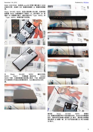December 11th, 2012 Published by: VR-Zone
9
RAM / 8GB ROM，能透過 microSD 記憶卡擴充最大 32GB
的儲存空間，並擁有 800 萬畫素相機與 32 萬畫素前置鏡
頭。
Sharp SH-06D NERV 造型以福音戰士為主題，並參考超
級電腦 MAGI 為藍圖製作了客製化 UI、能切換為 2D 與
裸視 3D 兩種顯示模式，機身背蓋亦有「Type：MAGI」和
「Type：NERV」兩種背蓋可供更換。
在 Sharp SH-06D NERV 機身正面有
NERV ONLY 字樣點綴，側面亦有 SH06D
NERV 字樣，充滿著濃濃的福音戰士氣息；不過，機身設計
的天線僅限日本當地收看電視使用，在台灣並沒有任何用
處。
雖然說 Sharp SH-06D NERV 搭載的
800 萬畫素相機能帶來不錯的實拍表現，但由於沒有雙鏡頭
設計，雖然採用的螢幕支援裸視 3D 顯示，還是無法與雙鏡
頭的裸視 3D 機種一樣，按下快門直接拍攝 3D 照片或錄製
3D 影片。
 