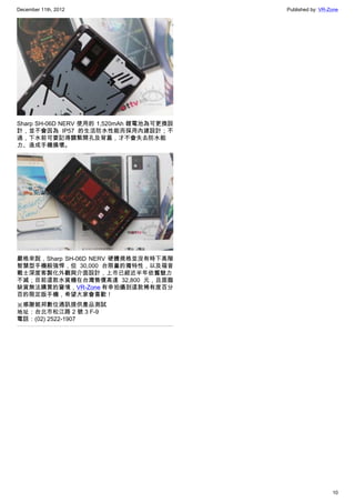 December 11th, 2012 Published by: VR-Zone
10
Sharp SH-06D NERV 使用的 1,520mAh 鋰電池為可更換設
計，並不會因為 IP57 的生活防水性能而採用內建設計；不
過，下水前可要記得關緊開孔及背蓋，才不會失去防水能
力、造成手機損壞。
嚴格來說，Sharp SH-06D NERV 硬體規格並沒有時下高階
智慧型手機般強悍，但 30,000 台限量的獨特性，以及福音
戰士深度客製化外觀與介面設計，上市已經近半年依舊魅力
不減；目前這款水貨機在台灣售價高達 32,800 元，且面臨
缺貨無法購買的窘境，VR-Zone 有幸拍攝到這款稀有度百分
百的限定版手機，希望大家會喜歡！
※感謝銘邦數位通訊提供產品測試
地址：台北市松江路 2 號 3 F-9
電話：(02) 2522-1907
 