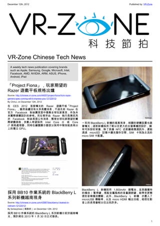 December 12th, 2012 Published by: VR-Zone
1
VR-Zone Chinese Tech News
A weekly tech news publication covering brands
such as Apple, Samsung, Google, Microsoft, Intel,
Facebook, AMD, NVIDIA, ARM, ASUS, iPhone,
Android, iPad
「Project Fiona」，玩家期望的
Razer 遊戲平板規格出爐
Source: http://chinese.vr-zone.com/44007/project-fiona-from-razer-
gamers-spec-coming-will-it-impress-you-12122012/
By Chris.L on December 12th, 2012
在 CES 2012 首度曝光的 Razer 遊戲平板「Project
Fiona」，雖然後續沒有太多具體消息，不過先前 Razer 在
官方 Facebook 粉絲團頁面中徵集全球玩家意見，作為未
來實際硬體設計的參考。而在稍早由 Razer 執行長陳民亮
於 Facebook 粉絲頁面公布消息，整理全球玩家期望的實
際硬體規格，多數人希望採用 Intel Core i5 或 Core
i7 規格處理器，同時在繪圖顯示器部分採用中階效能表現以
上的獨立 GPU。
採用 BB10 作業系統的 BlackBerry L
系列新機越南現身
Source: http://chinese.vr-zone.com/43987/blackberry-l-leaked-in-
vietnam-12122012/
By fantasytrees（跳跳虎） on December 12th, 2012
採用 BB10 作業系統的 BlackBerry L 系列新機日前於越南曝
光，預計將在 2013 年 1 月 30 日正式發表。
一系列 BlackBerry L 新機的寫真現身，相關的硬體設置也跟
著曝光；這款新機採用了較以往更大的全螢幕觸控設計，擁
有可拆卸的背蓋，除了具備 NFC 近距離感應通訊外，還能
透過 microSD 記憶卡擴充儲存空間，SIM 卡則為主流的
micro SIM 卡配置。
BlackBerry L 新機採用 1,800mAh 鋰電池，並具備獨特
的播放 / 暫停鍵，搭配金屬風格的音量調節鍵，能帶來更簡
便的音樂播放體驗；此外，BlackBerry L 新機 亦置入了
microUSB 傳輸埠，以及 micro HDMI 輸出功能，相信在影
音上的表現會較以往出色許多。
 