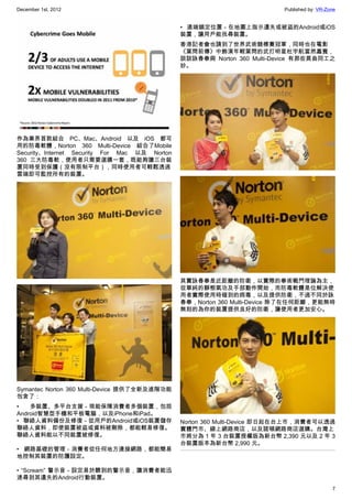 December 1st, 2012 Published by: VR-Zone
7
作為業界首款結合 PC、Mac、Android 以及 iOS 都可
用的防毒軟體，Norton 360 Multi-Device 結合了Mobile
Security、Internet Security For Mac 以及 Norton
360 三大防毒軟，使用者只需要選購一套，既能夠讓三台裝
置同時受到保護（沒有限制平台），同時使用者可輕鬆透過
雲端即可監控所有的裝置。
Symantec Norton 360 Multi-Device 提供了全新及進階功能
包含了：
• 多裝置、多平台支援－現能保障消費者多個裝置，包括
Android智慧型手機和平板電腦，以及iPhone和iPad。
• 聯絡人資料備份及修復－從用戶的Android或iOS裝置儲存
聯絡人資料，即使裝置被盜或資料被刪除，都能輕易修復。
聯絡人資料能以不同裝置被修復。
• 網路基礎的管理－消費者從任何地方連接網路，都能簡易
地控制其裝置的防護設定。
• “Scream” 警示音－設定易於聽到的警示音，讓消費者能迅
速尋到其遺失的Android行動裝置。
• 遠端鎖定位置－在地圖上指示遺失或被盜的Android或iOS
裝置，讓用戶能找尋裝置。
香港記者會也請到了世界武術競標賽冠軍，同時也在電影
《葉問前傳》中飾演年輕葉問的武打明星杜宇航當然嘉賓，
談談詠春拳與 Norton 360 Multi-Device 有那些異曲同工之
妙。
其實詠春拳是近距離的防衛，以實際的拳術戰鬥理論為主，
從單純的靜態氣功及手部動作開始，而防毒軟體是位解決使
用者實際使用時碰到的病毒，以及提供防衛，不過不同於詠
春拳，Norton 360 Multi-Device 除了在任何距離，更能無時
無刻的為你的裝置提供良好的防衛，讓使用者更加安心。
Norton 360 Multi-Device 即日起在台上市，消費者可以透過
實體門市、線上網路商店，以及諾頓網路商店選購。台灣上
市將分為 1 年 3 台裝置授權版為新台幣 2,390 元以及 2 年 3
台裝置版本為新台幣 2,990 元。
 