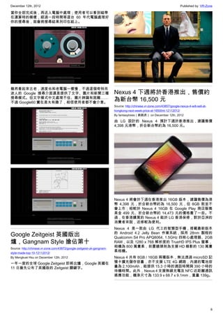 December 12th, 2012 Published by: VR-Zone
6
當你全部完成後，再送入電腦中處理；使用者可以看到磁帶
在運算時的模樣，經過一段時間等這台 60 年代電腦處理好
你的搜尋後，就會將搜尋結果列印在紙上。
雖然看起來古老，速度也和老電腦一樣慢，不過這個奇特而
迷人的 Google 搜尋介面還是提供了文字、圖片和新聞三種
搜尋模式。但文字模式中文處理不佳、圖片辨識有困難……
不過 Google60 實在是太有趣了，相信使用者都不會介意。
Google Zeitgeist 英國版出
爐，Gangnam Style 搶佔第十
Source: http://chinese.vr-zone.com/43872/google-zeitgeist-uk-gangnam-
style-made-top-10-12112012/
By Mengkuei Hsu on December 12th, 2012
一年一度的全球 Google Zeitgeist 即將出爐，Google 英國在
11 日搶先公布了英國版的 Zeitgeist 關鍵字。
Nexus 4 下週將於香港推出，售價約
為新台幣 16,500 元
Source: http://chinese.vr-zone.com/43857/google-nexus-4-will-sell-at-
hongkong-next-week-price-at-16500nt-12112012/
By fantasytrees（跳跳虎） on December 12th, 2012
由 LG 設計的 Nexus 4 預計下週於香港推出，建議售價
4,398 元港幣，折合新台幣約為 16,500 元。
Nexus 4 將會於下週在香港推出 16GB 版本，建議售價為港
幣 4,398 元，折合新台幣約為 16,500 元，但 8GB 款並不
會上市；相較於 Nexus 4 16GB 在 Google Play 商店販售
美金 499 元、折合新台幣約 14,473 元的價格貴了一些。不
過，在香港購買的 Nexus 4 能於 LG 香港保修，對於亞洲的
消費者來說，送修較為便利。
Nexus 4 是一款由 LG 代工的智慧型手機，搭載最新版本
的 Android 4.2 Jelly Bean 作業系統，採用 28nm 製程的
Qualcomm S4 Pro APQ8064, 1.5GHz 四核心處理器、2GB
RAM，以及 1280 x 768 解析度的 TrueHD IPS Plus 螢幕，
相機為 800 萬畫素，前置鏡頭則為支援 HD 錄影的 130 萬畫
素相機。
Nexus 4 共有 8GB / 16GB 兩種版本，無法透過 microSD 記
憶卡擴充儲存容量，亦不支援 LTE 4G 網路，內建的電池容
量為 2,100mAh，能提供 15.3 小時的通話時間與 390 小時的
待機時間。此外，Nexus 4 支援無線充電及 NFC 近距離通訊
感應功能，機身尺寸為 133.9 x 68.7 x 9.1mm，重量 139g。
 