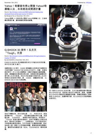 December 12th, 2012 Published by: VR-Zone
7
Yahoo！奇摩宣布停止開發 Yahoo!奇
摩輸入法，未來將改成開源計畫
Source: http://chinese.vr-zone.com/43861/yahoo-kimo-keykey-stop-
developed-future-will-be-open-source-12112012/
By Mengkuei Hsu on December 12th, 2012
Yahoo!奇摩 11 日宣布停止開發 Yahoo!奇摩輸入法，之後將
轉成開源計畫，讓有興趣的開發者維護。
G-SHOCK 30 周年！五月天
「Tough」代言
Source: http://chinese.vr-zone.com/43850/g-shock-30-tough-endoser-is-
mayday-12112012/
By damnfat2000 on December 12th, 2012
CASIO G-SHOCK 系列應該是許多五六年級生的共同回憶，
如今它也已經 30 歲了。
為慶祝推出 30 周年，CASIO 將陸續在全球具流行指標的各
大城市舉辦「SHOCK THE WORLD PARTY」活動，並宣告
將於明年 1 月 5 日在台灣開跑！活動中將會結合極限運動、
音樂、塗鴉藝術及潮流時尚等元素，音樂部份更為邀請來形
象代言人五月天表演。而在今天記者會中形象代言人五月天
現場也化身為飛行悍將，將 CASIO 旗艦款飛行錶 G-
SHOCK GW-A1000 完美詮釋。
從地下樂團出身、至今已經出道 13 年的五月天，認為
搖滾樂中的 TOUGH 信念擁有改變世界的力量，而這
點也與 G-SHOCK 強悍的本質不謀而合。阿信表示：
「TOUGH 就是在創作的過程中，如何不畏懼他人的眼光或
想法，堅持自己的風格！」；石頭更指出，五月天能走到今
天就是秉持著這份堅持。五月天造就了台灣搖滾奇蹟，更成
為地表上第一個登上北京鳥巢的樂團，貫徹始終展現真實自
我，讓他們成為最能代表 REAL TOUGHNESS 精神的樂
團。
而一談到 G-SHOCK 系列手錶，五月天更透露從國中開始就
是 G-SHOCK 迷，阿信表示過去年少輕狂時，耐摔、耐撞擊
的 G-SHOCK 隨他們怎麼瘋都沒問題，怪獸更透露為了買新
款的 G-SHOCK，試圖摔壞手錶，但 G-SHOCK 的強悍讓他
徒勞而空。
 