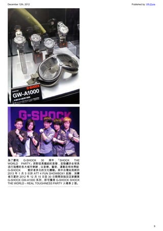 December 12th, 2012 Published by: VR-Zone
8
為了慶祝 G-SHOCK 30 周年，「SHOCK THE
WORLD PARTY」派對從美國紐約首發，並陸續於全球具
流行指標的各大城市舉辦，以音樂、藝術、運動及時尚帶給
G-SHOCK 愛好者多元的文化體驗。其中台灣站則將於
2013 年 1 月 5 日於 ATT 4 FUN SHOWBOX1 起跑，消費
者只要於 2012 年 12 月 15 日至 30 日期間到指定店家購買
G-SHOCK GW-A1000 系列，即可獲得 G-SHOCK SHOCK
THE WORLD – REAL TOUGHNESS PARTY 入場券 2 張。
 
