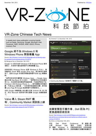 December 13th, 2012 Published by: VR-Zone
1
VR-Zone Chinese Tech News
A weekly tech news publication covering brands
such as Apple, Samsung, Google, Microsoft, Intel,
Facebook, AMD, NVIDIA, ARM, ASUS, iPhone,
Android, iPad
Google 將不為 Windows 8 和
Windows Phone 開發專屬 App
Source: http://chinese.vr-zone.com/44180/google-will-not-develop-apps-
for-windows-8-and-windows-phone-12132012/
By Mengkuei Hsu on December 13th, 2012
Google 13 日表示由於 Windows 8 和 Windows Phone 使用
者較少，目前將不會為這兩個平台開發專屬 App。
如果你想在 Windows Phone 或是 Windows 8 平台上．看
到專用的 Gmail 或是 Google Drive App，那可能別太過期
待了，因為 Google 目前對於開發這兩個平台的 App 興趣缺
缺。
「我們目前沒有計畫開發 Windows Apps，」Google Apps
產品主管 Clay Bavor 向 V3 表示：「我們對於自己的投資非
常小心，而且使用者到哪我們就會到哪，不過他們現在不在
Windows 8 或 Windows Phone 上。」這可能聽起來有點討
厭，不過 Bavor 補充道：「未來使用者基礎的改變，將可能
讓 Larry Page 和 Google 為這兩個平台開發程式。」
目前 Google 依舊將重心放在優化自家 Android 和 iOS 程
式，所以 Microsoft 使用者可得先適應 Google 的網路服務
了。
Valve 導入 Steam RMT 機
制，Community Market 測試版上線
Source: http://chinese.vr-zone.com/44165/valve-steam-rmt-function-
community-market-beta-release-for-test-12132012/
By Christine.T on December 13th, 2012
▲ Community Market 已經提供了繁體中文介面。
放棄智慧型手機市場，Dell 認為 PC
更換週期即將到來
Source: http://chinese.vr-zone.com/44162/give-out-smartphone-
dell-will-focus-on-windows-device-and-mention-pc-refresh-cycle-is-
coming-12132012/
By Chris.L on December 13th, 2012
而在 Dell World Conference 前，創辦人兼
主席 Michael Dell 接受 CNBC 訪問中提
到，隨著 Windows 8 作業系統的到來，全球有超過
1 億的個人電腦中的一半，將要陸續進行硬體和軟體的升
 
